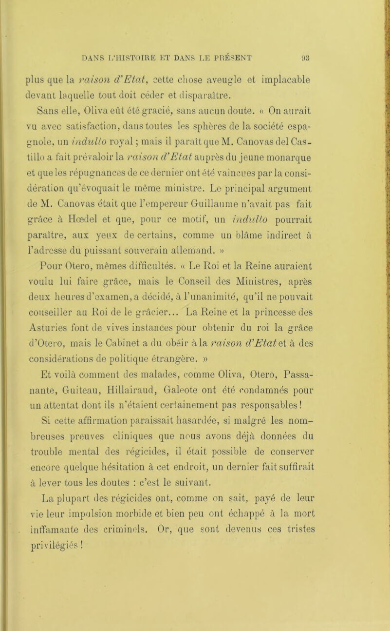 plus que la raison d'Etat, cette chose aveugle et implacable devant laquelle tout doit céder et disparaître. Sans elle, Olivaeùt été gracié, sans aucun doute. « On aurait vu avec satisfaction, dans toutes les sphères de la société espa- gnole, un indulto royal ; mais il paraît que M. Canovas del Cas- tille a fait prévaloir la raison d'Etat auprès du jeune monarque et que les répugnances de ce dernier ont été vaincues parla consi- dération qu’évoquait le même ministre. Le principal argument de M. Canovas était que l’empereur Guillaume n’avait pas fait grâce à Hœdel et que, pour ce motif, un indulto pourrait paraître, aux yeux de certains, comme un blâme indirect à l’adresse du puissant souverain allemand. » Pour Otero, mêmes difficultés. « Le Roi et la Reine auraient voulu lui faire grâce, mais le Conseil des Ministres, après deux heures d’examen, a décidé, à l’unanimité, qu’il ne pouvait conseiller au Roi de le grâcier... La Reine et la princesse des Asturies font de vives instances pour obtenir du roi la grâce d’Otero, mais le Cabinet a du obéir à la raison d’Etat et à des considérations de politique étrangère. » Et voilà comment des malades, comme Oliva, Otero, Passa- nante, Guiteau, Hillairaud, Galeote ont été condamnés pour un attentat dont ils n’étaient certainement pas responsables! Si cette affirmation paraissait hasardée, si malgré les nom- breuses preuves cliniques que nous avons déjà données du trouble mental des régicides, il était possible de conserver encore quelque hésitation à cet endroit, un dernier fait suffirait à lever tous les doutes : c’est le suivant. La plupart des régicides ont, comme on sait, payé de leur vie leur impulsion morbide et bien peu ont échappé à la mort incarnante des criminels. Or, que sont devenus ces tristes privilégiés !