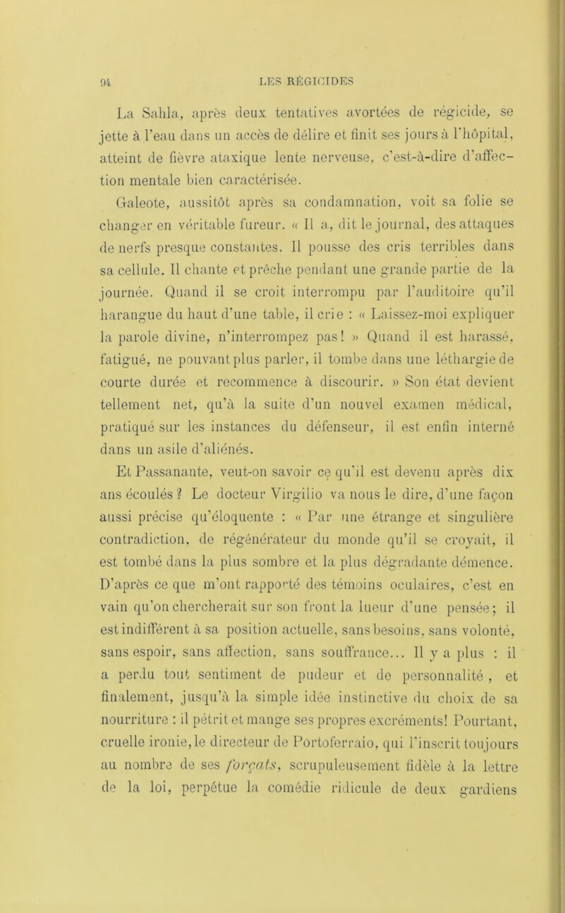La Sahla, après deux tentatives avortées de régicide, se jette à l’eau dans un accès de délire et finit ses jours à l'hôpital, atteint de fièvre ataxique lente nerveuse, c’est-à-dire d’affec- tion mentale bien caractérisée. Galeote, aussitôt après sa condamnation, voit sa folie se changer en véritable fureur. « II a, dit le journal, des attaques de nerfs presque constantes. 11 pousse des cris terribles dans sa cellule. Il chante et prêche pendant une grande partie de la journée. Quand il se croit interrompu par l’auditoire qu’il harangue du haut d’une table, il crie : « Laissez-moi expliquer la parole divine, n’interrompez pas! » Quand il est harassé, fatigué, ne pouvant plus parler, il tombe dans une léthargie de courte durée et recommence à discourir. » Son état devient tellement net, qu’à la suite d’un nouvel examen médical, pratiqué sur les instances du défenseur, il est enfin interné dans un asile d’aliénés. Et Passa,nante, veut-on savoir ce qu’il est devenu après dix ans écoulés ? Le docteur Virgilio va nous le dire, d’une façon aussi précise qu’éloquente : « Par une étrange et singulière contradiction, de régénérateur du monde qu’il se croyait, il est tombé dans la plus sombre et la plus dégradante démence. D’après ce que m’ont rapporté des témoins oculaires, c’est en vain qu’on chercherait sur son front la lueur d’une pensée; il est indifférent à sa position actuelle, sans besoins, sans volonté, sans espoir, sans affection, sans souffrance... Il va plus : il a perdu tout sentiment de pudeur et de personnalité , et finalement, jusqu’à la simple idée instinctive du choix de sa nourriture : il pétrit et mange ses propres excréments! Pourtant, cruelle ironie,le directeur de Portoferraio, qui l'inscrit toujours au nombre de ses forçats, scrupuleusement fidèle à la lettre de la loi, perpétue la comédie ridicule de deux gardiens