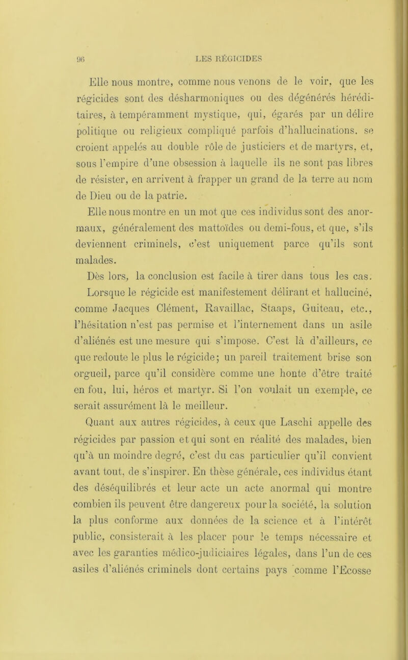 Elle nous montre, comme nous venons de le voir, que les régicides sont des désharmoniques ou des dégénérés hérédi- taires, à tempéramment mystique, qui, égarés par un délire politique ou religieux compliqué parfois d’hallucinations, se croient appelés au double rôle de justiciers et de martyrs, et, sous l'empire d’une obsession à laquelle ils ne sont pas libres de résister, en arrivent à frapper un grand de la terre au nom de Dieu ou de la patrie. Elle nous montre en un mot que ces individus sont des anor- maux, généralement des mattoïdes ou demi-fous, et que, s’ils deviennent criminels, c’est uniquement parce qu’ils sont malades. Dès lors, la conclusion est facile à tirer dans tous les cas. Lorsque le régicide est manifestement délirant et halluciné, comme Jacques Clément, Ravaillac, Staaps, Guiteau, etc., l’hésitation n’est pas permise et l’internement dans un asile d’aliénés est une mesure qui s’impose. C’est là d’ailleurs, ce que redoute le plus le régicide; un pareil traitement brise son orgueil, parce qu'il considère comme une honte d’être traité en fou, lui, héros et martyr. Si l’on voulait un exemple, ce serait assurément là le meilleur. Quant aux autres régicides, à ceux que Laschi appelle des régicides par passion et qui sont en réalité des malades, bien qu’à un moindre degré, c’est du cas particulier qu’il convient avant tout, de s’inspirer. En thèse générale, ces individus étant des déséquilibrés et leur acte un acte anormal qui montre combien ils peuvent être dangereux pour la société, la solution la plus conforme aux données de la science et à l’intérêt public, consisterait à les placer pour le temps nécessaire et avec les garanties médico-judiciaires légales, dans l’un de ces asiles d’aliénés criminels dont certains pays comme l’Ecosse
