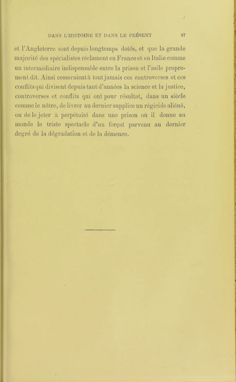 et l’Angleterre sont depuis longtemps dotés, et que la grande majorité des spécialistes réclament en France et en Italie comme un intermédiaire indispensable entre la prison et l’asile propre- ment dit. Ainsi cesseraient;! tout jamais ces controverses et ces conllits qui divisent depuis tant d’années la science et la j ustice, controverses et conllits qui ont pour résultat, dans un siècle comme le nôtre, de livrer au dernier supplice un régicide aliéné, ou do le jeter à perpétuité dans une prison où il donne au monde le triste spectacle d’un forçat parvenu au dernier degré de la dégradation et de la démence.