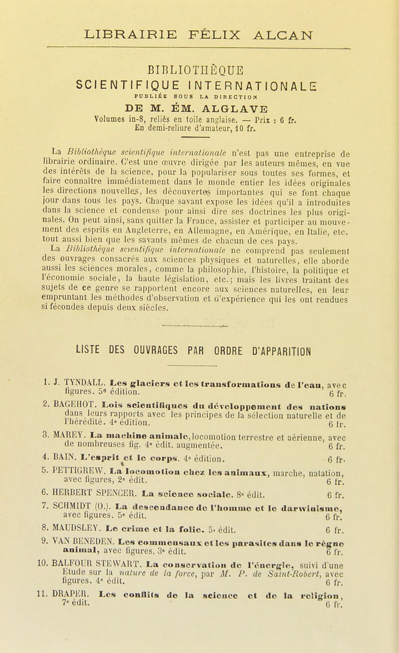 LIBRAIRIE FÉLIX ALGAN BIBLIOTHÈQUE SCIENTIFIQUE INTERNATIONALE PUBLIÉE SOUS LA DIRECTION DE M. ÉM. ALGLAVE Volumes in-8, reliés en toile anglaise. — Prix : 6 fr. En demi-reliure d'amateur, 10 fr. _ La Bibliothèque scientifique internationale n'est pas une entreprise de librairie ordinaire. C'est une œuvre dirigée par les auteurs mêmes, en vue des intérêts de la science, pour la populariser sous toutes ses formes, et faire connaître immédiatement dans le monde entier les idées originales les directions nouvelles, les découvertes importantes qui se font chaque jour dans tous les pays. Chaque savant expose les idées qu'il a introduites dans la science et condense pour ainsi dire ses doctrines les plus origi- nales. On peut ainsi, sans quitter la France, assister et participer au mouve- ment des esprits en Angleterre, en Allemagne, en Amérique, en Italie, etc. tout aussi bien que les savants mêmes de chacun de ces pays. La Bibliothèque scientifique internationale ne comprend pas seulement des ouvrages consacrés aux sciences physiques et naturelles, elle aborde aussi les sciences morales, comme la philosophie, l'histoire, la politique et l'économie sociale, la haute législation, etc.; mais les livres traitant des sujets de ce genre se rapportent encore aux sciences naturelles, en leur empruntant les méthodes d'observation et d'expérience qui les ont rendues si fécondes depuis deux siècles. LISTE DES OUVRAGES PAR ORDRE D'APPARITION 1. J. TYNDALL. Les glaciers et les transformations de l'eau, avec figures. 58 édition. g fr> 2. BAGEHOT. Lois scientifiques du développement des nations dans leurs rapports avec les principes de la sélection naturelle et de l'heredite. 4° édition. 6 fr. 3. MARE Y. La machine animale, locomotion terrestre et aérienne, avec de nombreuses fig. 4° édit. augmentée. 6 fr. 4. BAIN. L'esprit^et le corps. 4° édition. 6 fr- 5. PETTIGREW. La locomotion chez les animaux, marche, natation, avec figures, 2° édit. 6 fr. 6. HERBERT SPENCER. La science sociale. 8° édit. 6 fr. 7. SCHMIDT (0.). La descendance do l'homme et le darwiuismo, avec figures. 5° édit. 6 fr. 8. MAUDSLEY. Le crime et la folie. 5. édit. 6 fr. 9. VAN BENEDEN. Los commensaux, et les parasites dans le rogne animal, avec figures. 3° édit. 6 fr. 10. BALFOUB STEWART. La conservation do l'énergie, suivi d'une Elude sur la nature de la force, par M. P. de Saint-Robert, avec figures. 4 édil. 6 fr. 11. DRAPER. Les conflits do la science et de la religion, 7» édit. q r,.;