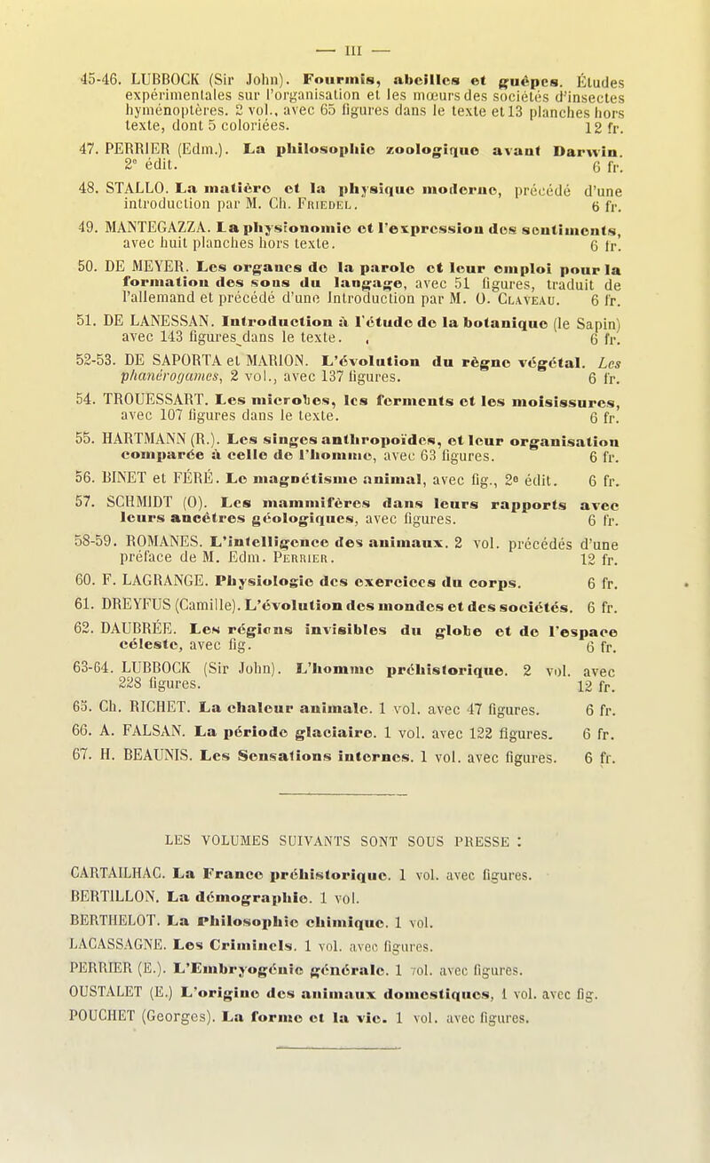 — III — 45-46. LUBBOCK (Sir John). Fourmis, abeilles et guêpes. Éludes expérimentales sur l'organisation et les mœurs des sociétés d'insectes hyménoptères. 2 vol., avec 65 figures dans le texte et 13 planches hors texte, dont 5 coloriées. 12 fr. 47. PERRIER (Edm.). La philosophie zoologique avant Darwin 2° édit. 6 fr. 48. STALLO. La matière et la physique motlcrno, précédé d'une introduction par M. Ch. Friedel. 6 fr, 49. MANTEGAZZA. La physionomie et l'expression des sentiments, avec huit planches hors texte. 6 fr' 50. DE MEYER. Les organes de la parole et leur emploi pour la formation des sons du langage, avec 51 figures, traduit de l'allemand et précédé d'une Introduction par M. 0. Claveau. 6 fr. 51. DE LANESSAN. Introduction à l'étude de la botanique (le Sapin) avec 143 figures^dans le texte. , 6 fr. 52-53. DE SAPORTA et MAR10N. L'évolution du règne végétal. Les p/miérogames, 2 vol., avec 137 figures. 6 fr. 54. TROTJESSART. Les mierolies, les ferments et les moisissures, avec 107 figures dans le texte. 6 fr. 55. HARTMANN (R.). Les singes anthropoïdes, et leur organisation comparée à celle de l'homme, avec 63 figures. 6 fr. 56. RINET et FÉRÉ. Le magnétisme animal, avec fig., 2e édit. 6 fr. 57. SCHM1DT (0). Les mammifères dans leurs rapports avec leurs ancêtres géologiques, avec figures. 6 fr. 58-59. ROMANES. L'intelligence des animaux. 2 vol. précédés d'une préface de M. Edm. Perrier. 12 fr. 60. F. LAGRANGE. Physiologie des exercices du corps. 6 fr. 61. DREYFUS (Camille). L'évolution des mondes et des sociétés. 6 fr. 62. DAURRÉE. Les régions invisibles du globe et de l'espace céleste, avec fig. 6 fr. 63-64. LUBBOCK (Sir John). L'homme préhistorique. 2 vol. avec 228 figures. 12 fr. 65. Ch. RICHET. La chaleur animale. 1 vol. avec 47 figures. 6 fr. 66. A. FALSAN. La période glaciaire. 1 vol. avec 122 figures. 6 fr. 67. H. BEAUNIS. Les Sensations internes. 1 vol. avec figures. 6 fr. LES VOLUMES SUIVANTS SONT SOUS PRESSE : CARTAILHAC. La France préhistorique. 1 vol. avec figures. RERT1LL0N. La démographie. 1 vol. BERTHELOT. La Philosophie chimique. 1 vol. LACASSAGNE. Les Criminels. 1 vol. avec, figures. PERRIER (E.). L'Embryogénie générale. 1 7ol. avec ligures. 0USTALET (E.) L'origine des animaux domestiques, 1 vol. avec fig. P0UCHET (Georges). La forme et la vie. 1 vol. avec figures.