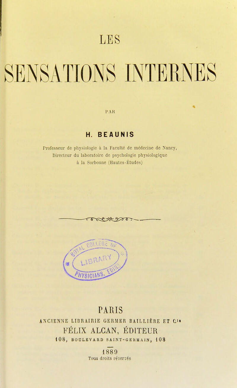 LES SENSATIONS INTERNES AR H. BEAUNIS Professeur de physiologie à la Faculté de médecine de Nancy, Directeur du laboratoire de psychologie physiologique à la Sorbonne (Hautes-Études) PARIS ANCIENNE LIBRAIRIE GERMER BAILLIÈRE ET C'« FÉLIX ALGAN, ÉDITEUR 108, BOULEVARD S A1N T - G E II M A i N , 108 1889 Tous droits réscrïés