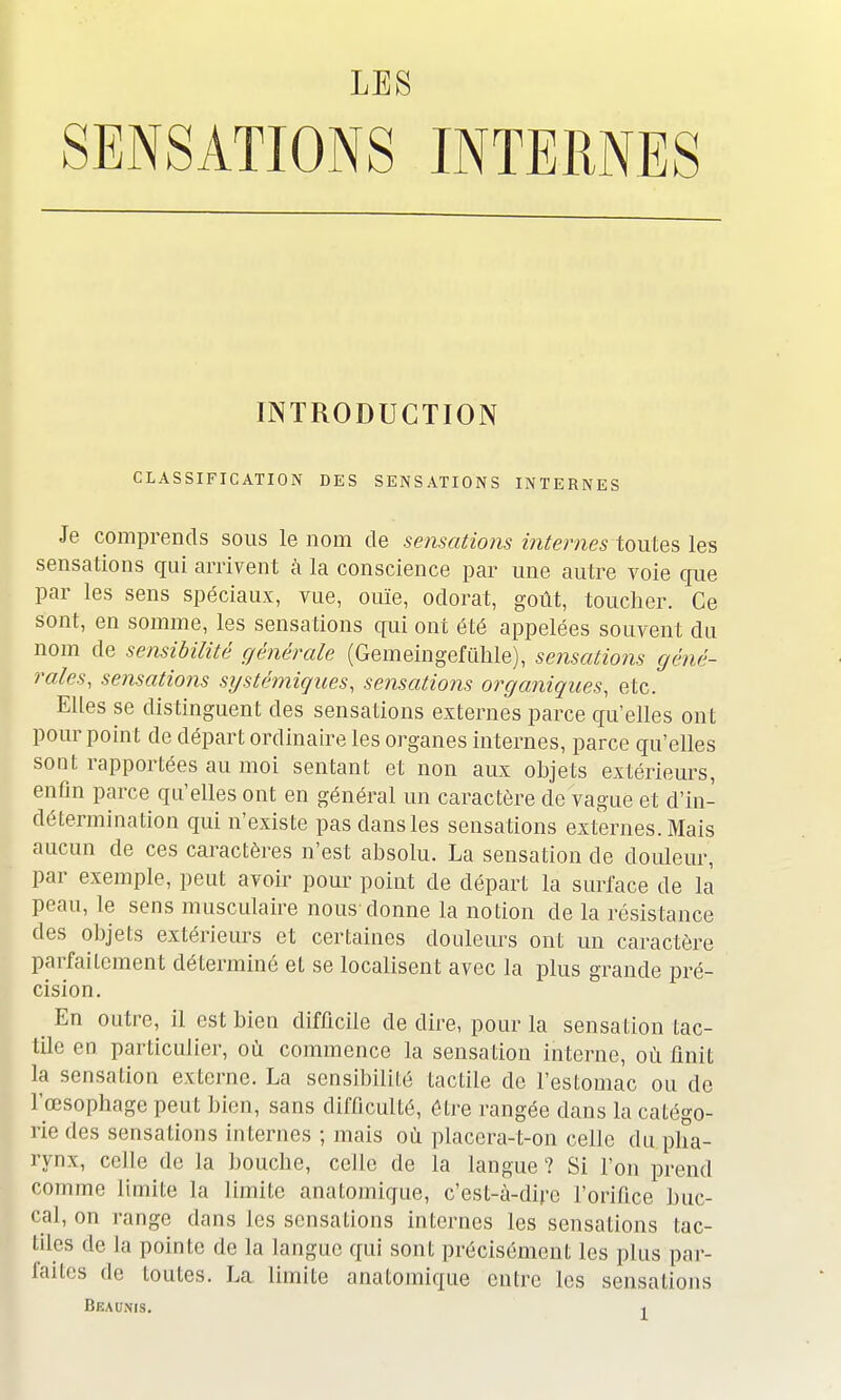 SENSATIONS INTERNES INTRODUCTION CLASSIFICATION DES SENSATIONS INTERNES Je comprends sous le nom de sensations internes toutes les sensations qui arrivent à la conscience par une autre voie que par les sens spéciaux, vue, ouïe, odorat, goût, toucher. Ce sont, en somme, les sensations qui ont été appelées souvent du nom de sensibilité générale (Gemeingefùhle), sensations géné- rales, sensations systémiçues, sensations organiques, etc. Elles se distinguent des sensations externes parce qu'elles ont pour point de départ ordinaire les organes internes, parce qu'elles sont rapportées au moi sentant et non aux objets extérieurs, enfin parce qu'elles ont en général un caractère de vague et d'in- détermination qui n'existe pas dans les sensations externes. Mais aucun de ces caractères n'est absolu. La sensation cle douleur, par exemple, peut avoir pour point de départ la surface de la' peau, le sens musculaire nous donne la notion de la résistance des objets extérieurs et certaines douleurs ont un caractère parfaitement déterminé et se localisent avec la plus grande pré- cision. ■ En outre, il est bien difficile de dire, pour la sensation tac- tile en particulier, où commence la sensation interne, où finit la sensation externe. La sensibilité tactile de l'estomac ou de l'œsophage peut bien, sans difficulté, être rangée dans la catégo- rie des sensations internes ; mais où placera-t-on celle du pha- rynx, celle de la bouche, celle de la langue ? Si l'on prend comme limite la limite anatomique, c'est-à-dire l'orifice buc- cal, on range dans les sensations internes les sensations tac- tiles de la pointe de la langue qui sont précisément les plus par- laites de toutes. La limite anatomique entre les sensations Beaunis. .