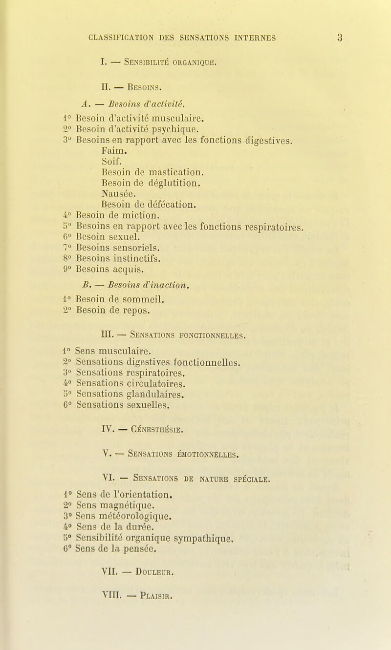 I. — Sensibilité organique. II. — Besoins. A. — Besoins d'activité. 1° Besoin d'activité musculaire. 2° Besoin d'activité psychique. 3° Besoins en rapport avec les fonctions digestives. Faim. Soif. Besoin de mastication. Besoin de déglutition. Nausée. Besoin de défécation. 4° Besoin de miction. 5° Besoins en rapport avec les fonctions respiratoires. 6° Besoin sexuel. 7° Besoins sensoriels. 8° Besoins instinctifs. 9° Besoins acquis. B. — Besoins d'inaction. 1° Besoin de sommeil. 2° Besoin de repos. ILL — Sensations fonctionnelles. 1° Sens musculaire. 2° Sensations digestives fonctionnelles. 3° Sensations respiratoires. 4° Sensations circulatoires. 5° Sensations glandulaires. 6° Sensations sexuelles. IV. — CÉNESTHÉSIE. V. — Sensations émotionnelles. VI. — Sensations de nature spéciale. 1° Sens de l'orientation. 2° Sens magnétique. 3° Sens météorologique. 4° Sens de la durée. 5° Sensibilité organique sympathique. 6° Sens de la pensée. VII. — Douleur. VIII. — Plaisir.