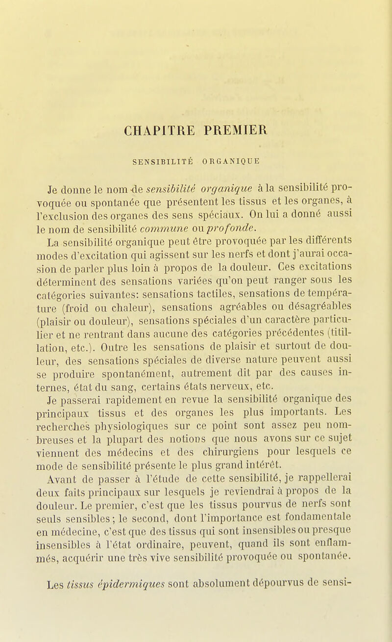 CHAPITRE PREMIER SENSIBILITÉ ORGANIQUE Je donne le nom -de sensibilité organique à la sensibilité pro- voquée ou spontanée que présentent les tissus et les organes, à l'exclusion des organes des sens spéciaux. On lui a donné aussi le nom de sensibilité commune om profonde. La sensibilité organique peut être provoquée par les différents modes d'excitation qui agissent sur les nerfs et dont j'aurai occa- sion de parler plus loin à propos de la douleur. Ces excitations déterminent des sensations variées qu'on peut ranger sous les catégories suivantes: sensations tactiles, sensations de tempéra- ture (froid ou chaleur), sensations agréables ou désagréables (plaisir ou douleur), sensations spéciales d'un caractère particu- lier et ne rentrant dans aucune des catégories précédentes (titil- lation, etc.). Outre les sensations de plaisir et surtout de dou- leur, des sensations spéciales de diverse nature peuvent aussi se produire spontanément, autrement dit par des causes in- ternes, état du sang, certains états nerveux, etc. Je passerai rapidement en revue la sensibilité organique des principaux tissus et des organes les plus importants. Les recherches physiologiques sur ce point sont assez peu nom- breuses et la plupart des notions que nous avons sur ce sujet viennent des médecins et des chirurgiens pour lesquels ce mode de sensibilité présente le plus grand intérêt. Avant de passer à l'étude de cette sensibilité, je rappellerai deux faits principaux sur lesquels je reviendrai à propos de la douleur. Le premier, c'est que les tissus pourvus de nerfs sont seuls sensibles; le second, dont l'importance est fondamentale en médecine, c'est que des tissus qui sont insensibles ou presque insensibles à l'état ordinaire, peuvent, quand ils sont enflam- més, acquérir une très vive sensibilité provoquée ou spontanée. Les tissus épidermiques sont absolument dépourvus de sensi-