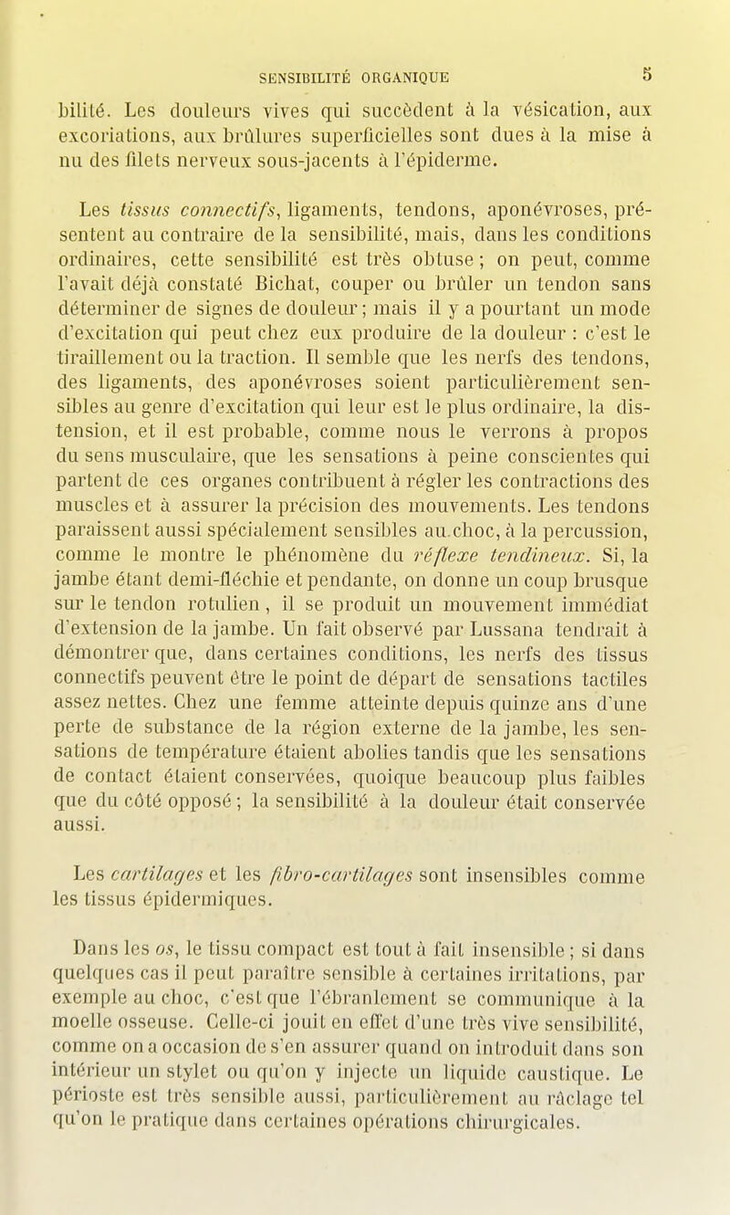 bililé. Les douleurs vives qui succèdent à la vésication, aux excoriations, aux brûlures superficielles sont dues à la mise à nu des filets nerveux sous-jacents à l'épiderme. Les tissus connectifs, ligaments, tendons, aponévroses, pré- sentent au contraire delà sensibilité, mais, dans les conditions ordinaires, cette sensibilité est très obtuse; on peut, comme l'avait déjà constaté Bicbat, couper ou brûler un tendon sans déterminer de signes de douleur; mais il y a pourtant un mode d'excitation qui peut cbez eux produire de la douleur : c'est le tiraillement ou la traction. Il semble que les nerfs des tendons, des ligaments, des aponévroses soient particulièrement sen- sibles au genre d'excitation qui leur est le plus ordinaire, la dis- tension, et il est probable, comme nous le verrons à propos du sens musculaire, que les sensations à peine conscientes qui partent de ces organes contribuent à régler les contractions des muscles et à assurer la précision des mouvements. Les tendons paraissent aussi spécialement sensibles au.cboc, à la percussion, comme le montre le phénomène du réflexe tendineux. Si, la jambe étant demi-fléchie et pendante, on donne un coup brusque sur le tendon rotulien, il se produit un mouvement immédiat d'extension de la jambe. Un fait observé par Lussana tendrait à démontrer que, dans certaines conditions, les nerfs des tissus connectifs peuvent être le point de départ de sensations tactiles assez nettes. Chez une femme atteinte depuis quinze ans d'une perte de substance de la région externe de la jambe, les sen- sations de température étaient abolies tandis que les sensations de contact étaient conservées, quoique beaucoup plus faibles que du côté opposé ; la sensibilité à la douleur était conservée aussi. Les cartilages et les ftbro-cartilages sont insensibles comme les tissus épidermiques. Dans les os, le tissu compact est tout à fait insensible ; si dans quelques cas il peut paraître sensible à certaines irritations, par exemple au choc, c'est que l'ébranlement se communique à la moelle osseuse. Celle-ci jouit en effet d'une très vive sensibilité, comme on a occasion de s'en assurer quand on introduit dans son intérieur un stylet ou qu'on y injecte un liquide caustique. Le périoste est très sensible aussi, particulièrement au raclage tel qu'on le pratique dans certaines opérations chirurgicales.