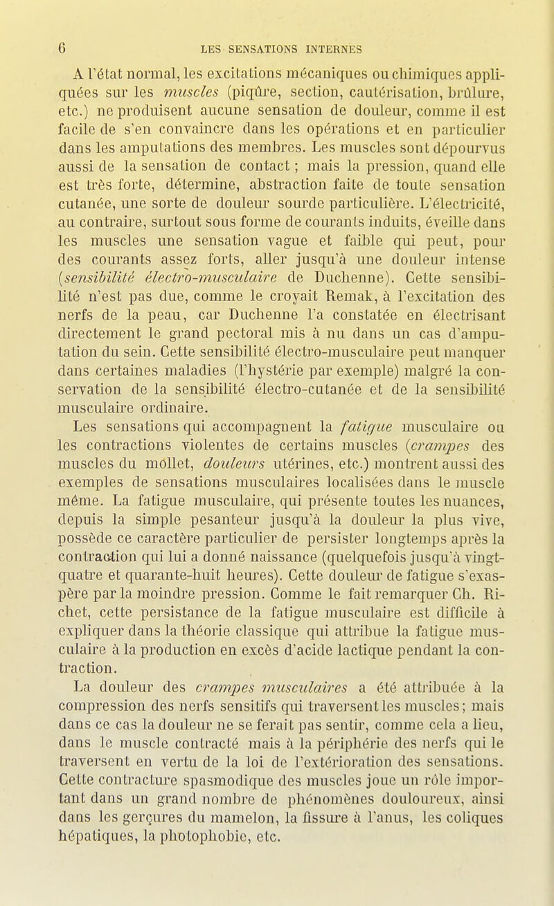 A l'état normal, les excitations mécaniques ou chimiques appli- quées sur les muscles (piqûre, section, cautérisation, brûlure, etc.) ne produisent aucune sensation de douleur, comme il est facile de s'en convaincre dans les opérations et en particulier dans les amputations des membres. Les muscles sont dépourvus aussi de la sensation de contact ; mais la pression, quand elle est très forte, détermine, abstraction faite de toute sensation cutanée, une sorte de douleur sourde particulière. L'électricité, au contraire, surtout sous forme de courants induits, éveille dans les muscles une sensation vague et faible qui peut, pour des courants assez forts, aller jusqu'à une douleur intense {sensibilité électro-musculaire de Duclienne). Cette sensibi- lité n'est pas due, comme le croyait Remak, à l'excitation des nerfs de la peau, car Duclienne l'a constatée en électrisant directement le grand pectoral mis à nu dans un cas d'ampu- tation du sein. Cette sensibilité électro-musculaire peut manquer clans certaines maladies (l'hystérie par exemple) malgré la con- servation de la sensibilité électro-cutanée et de la sensibilité musculaire ordinaire. Les sensations qui accompagnent la fatigue musculaire ou les contractions violentes de certains muscles (crampes des muscles du mollet, douleurs utérines, etc.) montrent aussi des exemples de sensations musculaires localisées dans le muscle même. La fatigue musculaire, qui présente toutes les nuances, depuis la simple pesanteur jusqu'à la douleur la plus vive, possède ce caractère particulier de persister longtemps après la contraction qui lui a donné naissance (quelquefois jusqu'à vingt- quatre et quarante-huit heures). Cette douleur de fatigue s'exas- père par la moindre pression. Comme le fait remarquer Ch. Ri- chet, cette persistance de la fatigue musculaire est difficile à expliquer clans la théorie classique qui attribue la fatigue mus- culaire à la production en excès d'acide lactique pendant la con- traction. La douleur des crampes musculaires a été attribuée à la compression des nerfs sensitifs qui traversent les muscles; mais dans ce cas la douleur ne se ferait pas sentir, comme cela a lieu, dans le muscle contracté mais à la périphérie des nerfs qui le traversent en vertu de la loi de l'extérioration des sensations. Cette contracture spasmodique des muscles joue un rôle impor- tant dans un grand nombre de phénomènes douloureux, ainsi dans les gerçures du mamelon, la fissure à l'anus, les coliques hépatiques, la photophobic, etc.