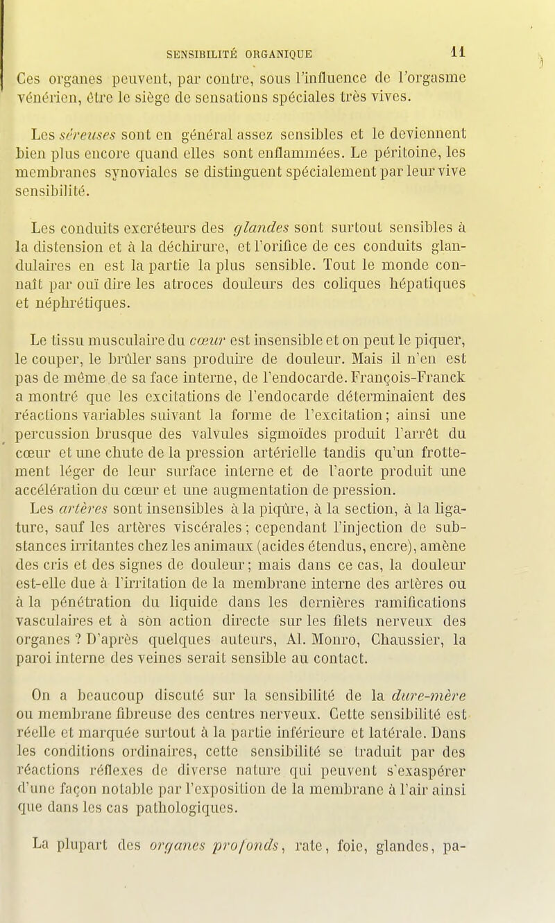 Ces organes peuvent, par contre, sous l'influence de l'orgasme vénérien, être le siège de sensations spéciales très vives. Les séreuses son t en général assez sensibles et le deviennent bien plus encore quand elles sont enflammées. Le péritoine, les membranes synoviales se dis tinguent spécialement par leur vive sensibilité. Les conduits excréteurs des glandes sont surtout sensibles à la distension et à la déchirure, et l'orifice de ces conduits glan- dulaires en est la partie la plus sensible. Tout le monde con- naît par ouï dire les atroces douleurs des colicpies hépatiques et néphrétiques. Le tissu musculaire du cœur est insensible et on peut le piquer, le couper, le brûler sans produire de douleur. Mais il n'en est pas de môme de sa face interne, de l'endocarde. François-Franck a montré que les excitations de l'endocarde déterminaient des réactions variables suivant la forme de l'excitation ; ainsi une percussion brusque des valvules sigmoïdes produit l'arrêt du cœur et une chute de la pression artérielle tandis qu'un frotte- ment léger de leur surface interne et de l'aorte produit une accélération du cœur et une augmentation de pression. Les artères sont insensibles à la piqûre, à la section, à la liga- ture, sauf les artères viscérales ; cependant l'injection de sub- stances irritantes chez les animaux (acides étendus, encre), amène des cris et des signes de douleur; mais dans ce cas, la douleur est-elle due à l'irritation de la membrane interne des artères ou à la pénétration du liquide dans les dernières ramifications vasculaires et à son action directe sur les filets nerveux des organes ? D'après quelques auteurs, Al. Monro, Ghaussier, la paroi interne des veines serait sensible au contact. On a beaucoup discuté sur la sensibilité de la dure-mère ou membrane fibreuse des centres nerveux. Cette sensibilité est réelle et marquée surtout à la partie inférieure et latérale. Dans les conditions ordinaires, ceLte sensibilité se traduit par des réactions réflexes de diverse nature qui peuvent s'exaspérer d'une façon notable par l'exposition de la membrane à l'air ainsi que dans les cas pathologiques. La plupart des organes profonds, rate, foie, glandes, pa-