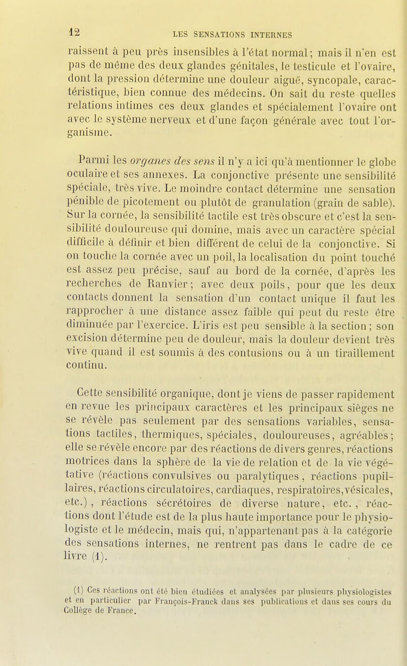 raissent à peu près insensibles à l'état normal; mais il n'en est pas de môme des deux glandes génitales, le testicule et l'ovaire, dont la pression détermine une douleur aiguë, syncopale, carac- téristique, bien connue des médecins. On sait du reste quelles relations intimes ces deux glandes et spécialement l'ovaire ont avec le système nerveux et d'une façon générale avec tout l'or- ganisme. Parmi les organes des sens il n'y a ici qu'à mentionner le globe oculaire et ses annexes. La conjonctive présente une sensibilité spéciale, très vive. Le moindre contact détermine une sensation pénible de picotement ou plutôt de granulation (grain de sable). Sur la cornée, la sensibilité tactile est très obscure et c'est la sen- sibilité douloureuse qui domine, mais avec un caractère spécial difficile à définir et bien différent de celui de la conjonctive. Si on touche la cornée avec un poil, la localisation du point touché est assez peu précise, sauf au bord de la cornée, d'après les recherches de Ranvier; avec deux poils, pour que les deux contacts donnent la sensation d'un contact unique il faut les rapprocher à une distance assez faible cpii peut du reste être diminuée par l'exercice. L'iris est peu sensible à la section; son excision détermine peu de douleur, mais la douleur devient très vive quand il est soumis à des contusions ou à un tiraillement continu. Cette sensibilité organique, dont je viens de passer rapidement en revue les principaux caractères et les principaux sièges ne se révèle pas seulement par des sensations variables, sensa- tions tactiles, thermiques, spéciales, douloureuses, agréables; elle se révèle encore par des réactions de divers genres, réactions motrices dans la sphère de la vie de relation et de la vie végé- tative (réactions convulsives ou paralytiques, réactions pupil- laires, réactions circulatoires, cardiaques, respiratoires,vésicales, etc.), réactions sécrétoires de diverse nature, etc., réac- tions dont l'élude est de la plus haute importance pour le pbysio- logiste et le médecin, mais qui, n'appartenant pas à la catégorie des sensations internes, ne rentrent pas dans le cadre de ce livre (1). (1) Ces réactions ont été bien étudiées et analysées par plusieurs physiologistes et en particulier par François-Franck clans ses publications et dans ses cours du Collège de France.