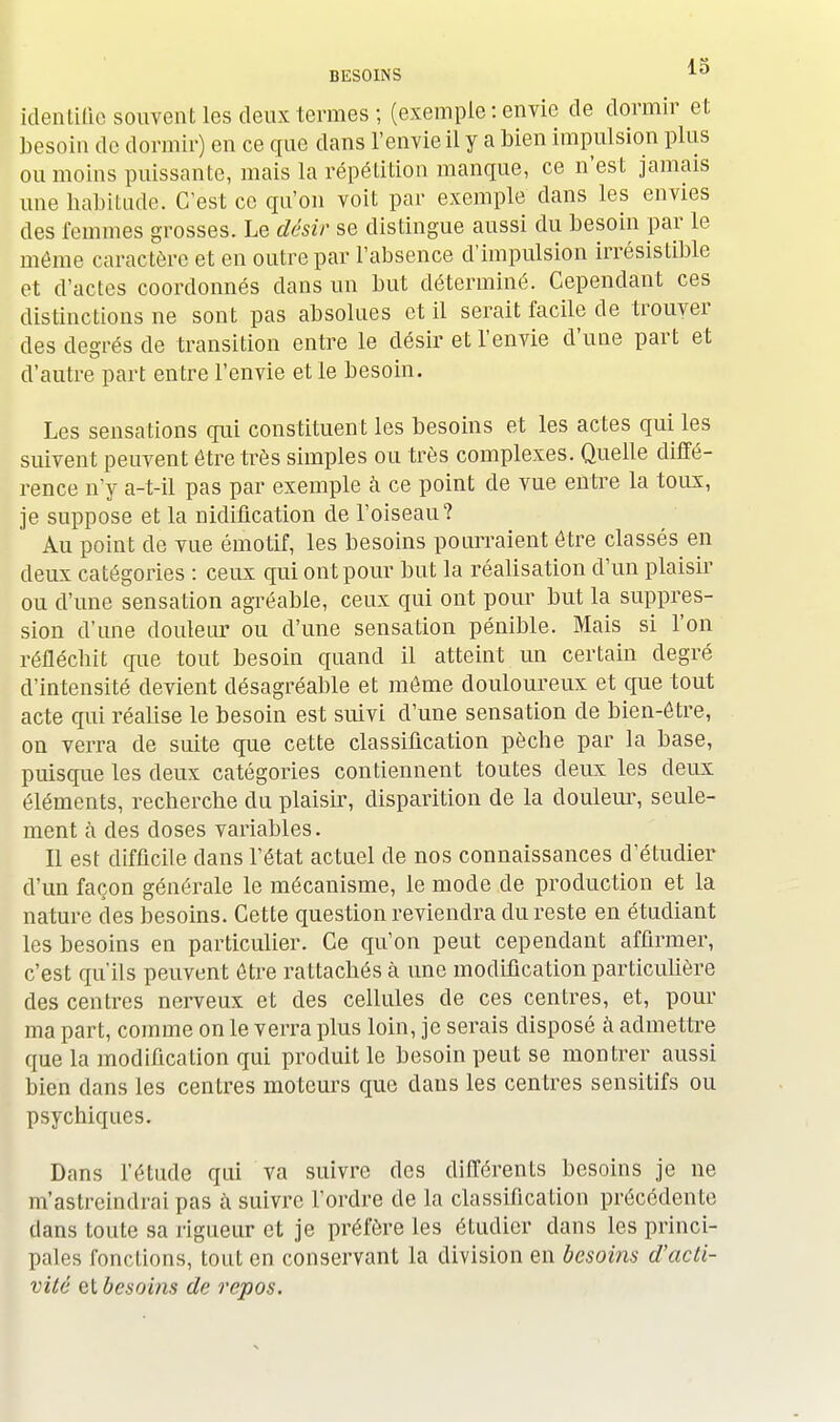 identifie souvent les deux termes; (exemple: envie de dormir et besoin de dormir) en ce que dans l'envie il y a bien impulsion plus ou moins puissante, mais la répétition manque, ce n'est jamais une habitude. C'est ce qu'on voit par exemple dans les envies des femmes grosses. Le désir se distingue aussi du besoin par le même caractère et en outre par l'absence d'impulsion irrésistible et d'actes coordonnés dans un but déterminé. Cependant ces distinctions ne sont pas absolues et il serait facile de trouver des degrés de transition entre le désir et l'envie d'une part et d'autre part entre l'envie et le besoin. Les sensations qui constituent les besoins et les actes qui les suivent peuvent être très simples ou très complexes. Quelle diffé- rence n'y a-t-il pas par exemple à ce point de vue entre la toux, je suppose et la nidification de l'oiseau? Au point de vue émotif, les besoins pourraient être classés en deux catégories : ceux qui ont pour but la réalisation d'un plaisir ou d'une sensation agréable, ceux qui ont pour but la suppres- sion d'une douleur ou d'une sensation pénible. Mais si l'on réfléchit que tout besoin quand il atteint un certain degré d'intensité devient désagréable et môme douloureux et que tout acte qui réalise le besoin est suivi d'une sensation de bien-être, on verra de suite que cette classification pècbe par la base, puisque les deux catégories contiennent toutes deux les deux éléments, recherche du plaisir, disparition de la douleur, seule- ment à des doses variables. Il est difficile dans l'état actuel de nos connaissances d'étudier d'un façon générale le mécanisme, le mode de production et la nature des besoins. Cette question reviendra du reste en étudiant les besoins en particulier. Ce qu'on peut cependant affirmer, c'est qu'ils peuvent être rattachés à une modification particulière des centres nerveux et des cellules de ces centres, et, pour ma part, comme on le verra plus loin, je serais disposé à admettre que la modification qui produit le besoin peut se montrer aussi bien dans les centres moteurs que dans les centres sensitifs ou psychiques. Dans l'étude qui va suivre des différents besoins je ne m'astreindrai pas à suivre l'ordre de la classification précédente dans toute sa rigueur et je préfère les étudier dans les princi- pales fonctions, tout en conservant la division en besoins d'acti- vité et besoins de repos.