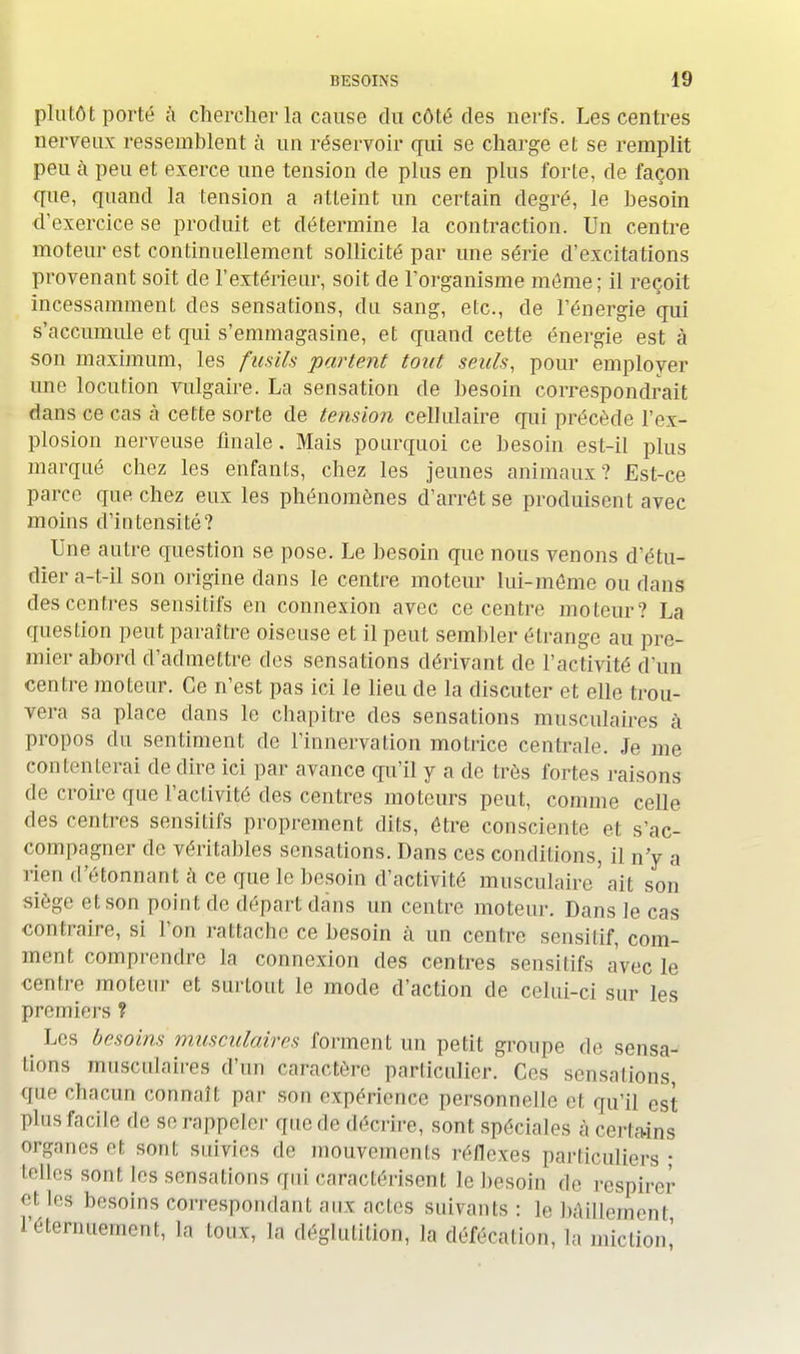 plutôt porté à chercher la cause du côté des nerfs. Les centres nerveux ressemblent à un réservoir qui se charge et se remplit peu à peu et exerce une tension de plus en plus forte, de façon que, quand la tension a atteint un certain degré, le besoin d'exercice se produit et détermine la contraction. Un centre moteur est continuellement sollicité par une série d'excitations provenant soit de l'extérieur, soit de l'organisme môme; il reçoit incessamment des sensations, du sang, etc., de l'énergie qui s'accumule et qui s'emmagasine, et quand cette énergie est à son maximum, les fusils partent tout seuls, pour employer une locution vulgaire. La sensation de besoin correspondrait dans ce cas à cette sorte de tension cellulaire qui précède l'ex- plosion nerveuse finale. Mais pourquoi ce besoin est-il plus marqué chez les enfants, chez les jeunes animaux? Est-ce parce que chez eux les phénomènes d'arrêt se produisent avec moins d'intensité? Une autre question se pose. Le besoin que nous venons d'étu- dier a-t-il son origine dans le centre moteur lui-môme ou dans des centres sensitifs en connexion avec ce centre moteur? La question peut paraître oiseuse et il peut sembler étrange au pre- mier abord d'admettre des sensations dérivant de l'activité d'un centre moteur. Ce n'est pas ici le lieu de la discuter et elle trou- vera sa place dans le chapitre des sensations musculaires à propos du sentiment de l'innervation motrice centrale. Je me contenterai de dire ici par avance qu'il y a de très fortes raisons de croire que l'activité des centres moteurs peut, comme celle des centres sensitifs proprement dits, être consciente et s'ac- compagner de véritables sensations. Dans ces conditions, il n'y a rien d'étonnant à ce que le besoin d'activité musculaire ' ait son siège et son point de départ clans un centre moteur. Dans le cas contraire, si l'on rattache ce besoin à un centre sensilif, com- ment comprendre la connexion des centres sensitifs avec le centre moteur et surtout le mode d'action de celui-ci sur les premiers ? Les besoins musculaires forment un petit groupe de sensa- tions musculaires d'un caractère particulier. Ces sensations, que chacun connaît par snn expérience personnelle et qu'il est plus facile de se rappeler que de dCrvlvo, sont spéciales à certains organes ri sont suivies de mouvements réflexes particuliers • telles sont les sensations qui caractérisent le besoin de respirer '■i les besoins correspondant aux actes suivants: le bâillement réternuement, ^ tonx, la déglutition, la défécation, la miction,'