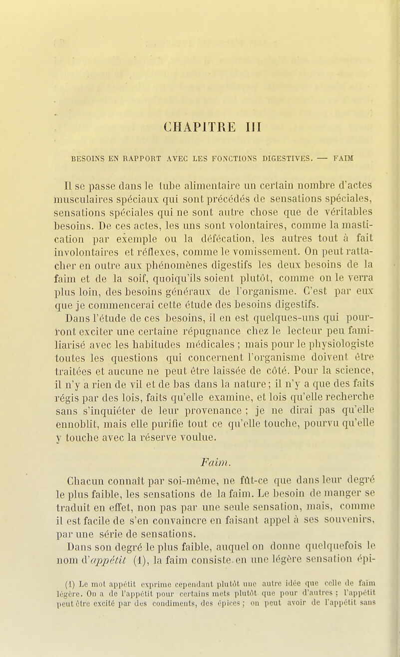 CHAPITRE III BESOINS EN RAPPORT AVEC LES FONCTIONS DIGESTIVES. — FAIM Il se passe dans le tube alimentaire un certain nombre d'actes musculaires spéciaux qui sont précédés de sensations spéciales, sensations spéciales qui ne sont autre cbose que de véritables besoins. De ces actes, les uns sont volontaires, comme la masli- calion par exemple ou la défécation, les autres tout à fait involontaires et réflexes, comme le vomissement. On peut ratta- cher en outre aux phénomènes digestifs les deux besoins de la faim et de la soif, quoiqu'ils soient plutôt, comme on le verra plus loin, des besoins généraux de l'organisme. C'est par eux que je commencerai cette étude des besoins digestifs. Dans l'étude de ces besoins, il en est quelques-uns qui pour- ront exciter une certaine répugnance chez le lecteur peu fami- liarisé avec les habitudes médicales ; mais pour le physiologiste toutes les questions qui concernent l'organisme doivent être traitées et aucune ne peut être laissée de côté. Pour la science, il n'y a rien de vil et de bas clans la nature ; il n'y a que des faits régis par des lois, faits qu'elle examine, et lois qu'elle recherche sans s'inquiéter de leur provenance ; je ne dirai pas qu'elle ennoblit, mais elle purifie tout ce qu'elle touche, pourvu qu'elle y touche avec la réserve voulue. Faim. Chacun connaît par soi-même, ne fût-ce que dans leur degré le plus faible, les sensations de la faim. Le besoin de manger se traduit en effet, non pas par une seule sensation, mais, comme il est facile de s'en convaincre en faisant appela ses souvenirs, par une série de sensations. Dans son degré le plus faible, auquel on donne quelquefois le nom ^appétit (1), la faim consiste .en une légère sensation épi- (1) Le mot appétit exprime cependant plutôt une autre idée que celle de faim légère. On a de l'appétit pour certains mets plutôt que pour d'autres : l'appétit peut être excité par des condiments, des épiées; on peut avoir de l'appétit sans