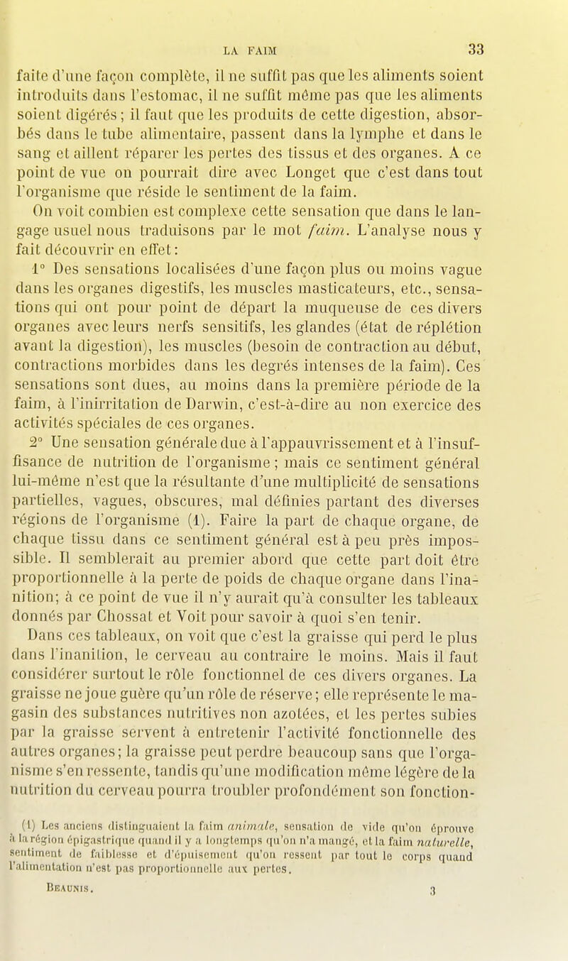 faite d'une façon complète, il ne suffit pas que les aliments soient introduits dans l'estomac, il ne suffit môme pas que les aliments soient digérés; il faut que les produits de cette digestion, absor- bés dans le tube alimentaire, passent dans la lymphe et dans le sang et aillent réparer les pertes des tissus et des organes. A ce point de vue on pourrait dire avec Longet que c'est dans tout l'organisme que réside le senLiment de la faim. On voit combien est complexe cette sensation que dans le lan- gage usuel nous traduisons par le mot faim. L'analyse nous y fait découvrir en effet: 1° Des sensations localisées d'une façon plus ou moins vague dans les organes digestifs, les muscles masticateurs, etc., sensa- tions qui ont pour point de départ la muqueuse de ces divers organes avec leurs nerfs sensitifs, les glandes (état deréplétion avant la digestion), les muscles (besoin de contraction au début, contractions morbides dans les degrés intenses de la faim). Ces sensations sont dues, au moins clans la première période de la faim, à l'inirritalion de Darwin, c'est-à-dire au non exercice des activités spéciales de ces organes. 2° Une sensation générale due à l'appauvrissement et à l'insuf- fisance de nutrition de l'organisme ; mais ce sentiment général lui-môme n'est que la résultante d'une multiplicité de sensations partielles, vagues, obscures, mal définies partant des diverses régions de l'organisme (1). Faire la part de chaque organe, de chaque tissu dans ce sentiment général est à peu près impos- sible. Il semblerait au premier abord que cette part doit être proportionnelle à la perte de poids de chaque organe dans l'ina- nition; à ce point de vue il n'y aurait qu'à consulter les tableaux donnés par Chossat et Voit pour savoir à quoi s'en tenir. Dans ces tableaux, on voit que c'est la graisse qui perd le plus dans l'inanition, le cerveau au contraire le moins. Mais il faut considérer surtout le rôle fonctionnel de ces divers organes. La graisse ne joue guère qu'un rôle de réserve ; elle représente le ma- gasin des substances nutritives non azotées, et les pertes subies par la graisse servent à entretenir l'activité fonctionnelle des autres organes; la graisse peut perdre beaucoup sans que l'orga- nisme s'en ressente, tandis qu'une modification môme légère delà nutrition du cerveau pourra troubler profondément son fonction- (1) Les anciens distinguaient la faim animale^ sensation île vide qu'on éprouve à larégion épigastrique quand il y a longtemps qu'on n'a mangé, et la faim naturelle, sentiment de faiblesse et d'épuisement qu'on ressent par tout lo corps quand l'alimentation n'est pas proportionnelle auv pertes. Beaunis. 3