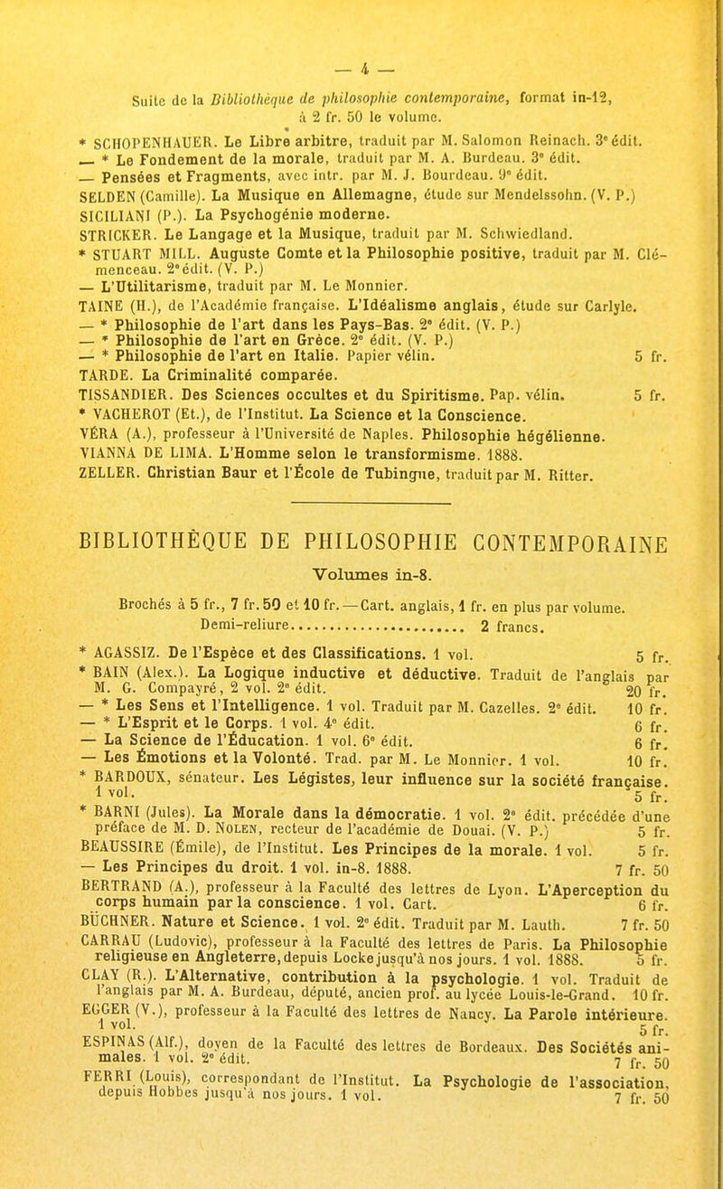 à 2 fr. 50 le volume. * SCHOPENHAUER. Le Libre arbitre, traduit par M. Salomon Reinach. 3° édit. — * Le Fondement de la morale, traduit par M. A. Burdeau. 3° édit. Pensées et Fragments, avec intr. par M. J. Bourdeau. 9e édit. SELDEN (Camille). La Musique en Allemagne, étude sur Mendelssohn. (V. P.) SICILIAMI (P.). La Psychogénie moderne. STRICKER. Le Langage et la Musique, traduit par M. Schwiedland. * STUART MILL. Auguste Comte et la Philosophie positive, traduit par M. Cle- menceau. 2°édit. (V. P.) — L'Utilitarisme, traduit par M. Le Monnier. TAINE (H.), de l'Académie française. L'Idéalisme anglais, étude sur Carlyle. — * Philosophie de l'art dans les Pays-Bas. 2 édit. (V. P.) — * Philosophie de l'art en Grèce. 2e édit. (V. P.) — * Philosophie de l'art en Italie. Papier vélin. 5 fr. TARDE. La Criminalité comparée. TISSANDIER. Des Sciences occultes et du Spiritisme. Pap. vélin. 5 fr. * VACHE ROT (Et.), de l'Institut. La Science et la Conscience. VÉRA (A.), professeur à l'Université de Naples. Philosophie hégélienne. VIANNA DE LIMA. L'Homme selon le transformisme. 1888. ZELLER. Christian Baur et l'École de Tubingue, traduit par M. Ritter. BIBLIOTHÈQUE DE PHILOSOPHIE CONTEMPORAINE Volumes in-8. Brochés à 5 fr., 7 fr. 50 et 10 fr. —Cart. anglais, 1 fr. en plus par volume. Demi-reliure 2 francs. * AGASSIZ. De l'Espèce et des Classifications. 1 vol. 5 fr. * BAIN (Alex.). La Logique inductive et déductive. Traduit de l'anglais par M. G. Compayré, 2 vol. 2° édit. ° 20 fr. — * Les Sens et l'Intelligence. 1 vol. Traduit par M. Cazelles. 2e édit. 10 fr*. — * L'Esprit et le Corps. 1 vol. 4e édit. 6 fr. — La Science de l'Éducation. 1 vol. 6 édit. 6 fr! — Les Émotions et la Volonté. Trad. par M. Le Monnier. 1 vol. 10 fr. * BARDOUX, sénateur. Les Légistes, leur influence sur la société française. 1 vo1- 5 fr. * BARNI (Jules). La Morale dans la démocratie. 1 vol. 28 édit. précédée d'une préface de M. D. Nolen, recteur de l'académie de Douai. (V. P.) 5 fr. BEAUSSIRE (Émile), de l'Institut. Les Principes de la morale. 1 vol. 5 fr. — Les Principes du droit. 1 vol. in-8. 1888. 7 fr. 50 BERTRAND (A.), professeur à la Faculté des lettres de Lyon. L'Aperception du corps humain parla conscience. 1 vol. Cart. 6 fr. BUCHNER. Nature et Science. 1 vol. 2e édit. Traduit par M. Lauth. 7 fr. 50 CARRAU (Ludovic), professeur à la Faculté des lettres de Paris. La Philosophie religieuse en Angleterre, depuis Locke jusqu'eà nos jours. 1 vol. 1888. 5 fr. CLAY (R.). L'Alternative, contribution à la psychologie. 1 vol. Traduit de l'anglais par M. A. Burdeau, député, ancien prof, au lycée Louis-le-Grand. 10 fr. EGGER (V.), professeur à la Faculté des lettres de Nancy. La Parole intérieure. 1 voL 5 fr. ESPINAS(Alf.), doyen de la Faculté des lettres de Bordeaux. Des Sociétés ani- males. 1 vol. 2° édit. 7 fr 50 FERRI (Louis), correspondant de l'Institut. La Psychologie de l'association,