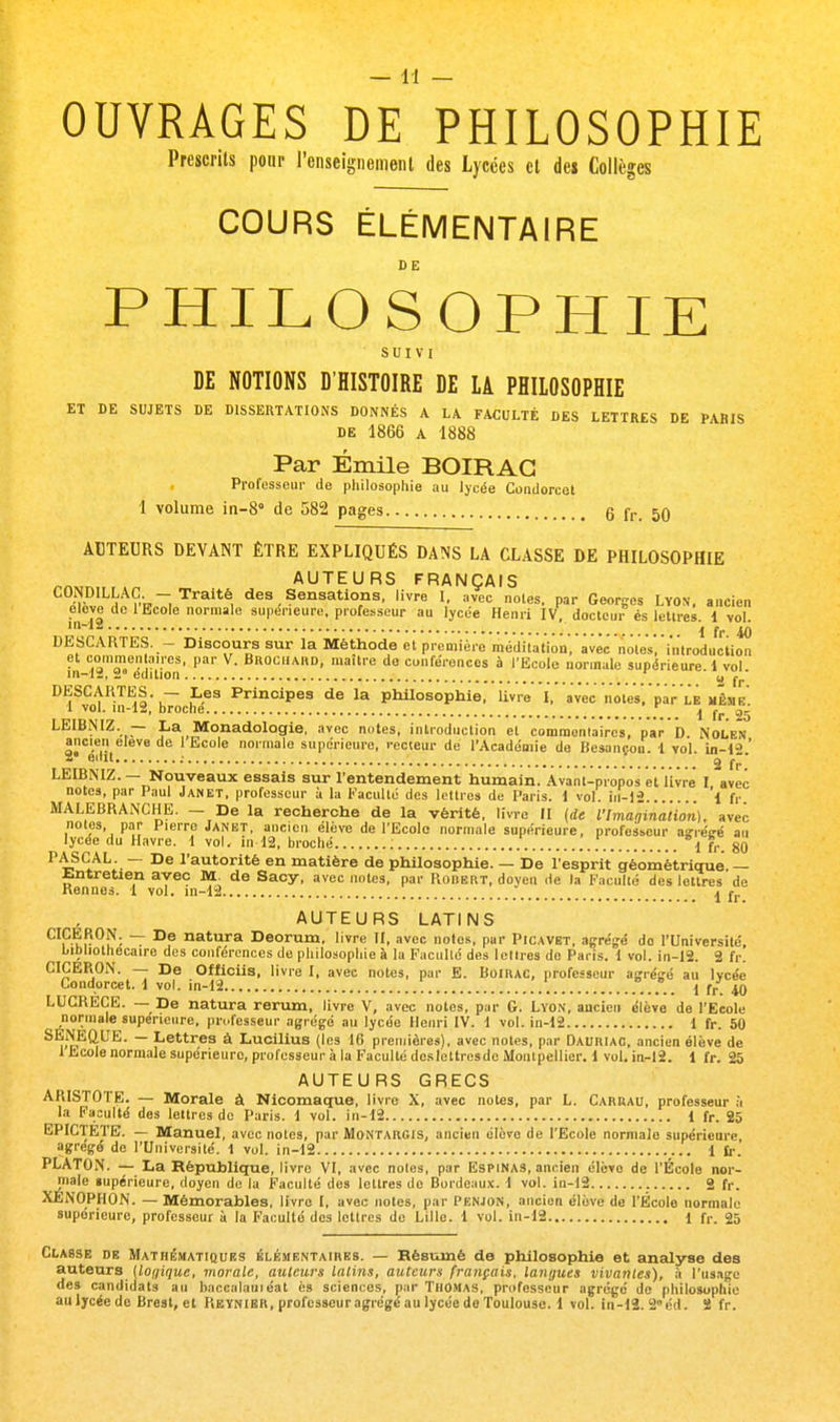 OUVRAGES DE PHILOSOPHIE Prescrits pour renseignement des Lycées et dei Collèges COURS ÉLÉMENTAIRE PHILOSOPHIE SUIVI DE NOTIONS D'HISTOIRE DE LA PHILOSOPHIE ET DE SUJETS DE DISSERTATIONS DONNÉS A LA FACULTÉ DES LETTRES DE PARIS DE 1866 A 1888 Par Emile BOIRAG Professeur de philosophie au lycée Condorcet 1 volume in-8 de 582 pages 6 fr. 50 ACTEURS DEVANT ÊTRE EXPLIQUÉS DANS LA CLASSE DE PHILOSOPHIE AUTEURS FRANÇAIS CONDILLAC -Traité des Sensations, livre I, avec notes, par Georges Lyon, ancien eleve de 1 Ecole normale supérieure, professeur au lycée Henri IV, docteur ès lettres 1 vol ln~12 1 fr 40 DESCARTES. — Discours sur la Méthode et première méditation, avec notes, introduction et commentaires, par V. Brocuard, maître de conférences à l'Ecole normale supérieure 1 vol in-12, 2e édition . u j. DlSvoMnl9'b7ochéeS Principes de la PkUosophie, livre I, avec notes,par le même. LEIBNIZ. — La Monadologie, avec notes, introduction et commentaires, par D. Nolen ancien eleve de 1 Ecole normale supérieure, recteur de l'Académie de Besançon. 1 vol. in-42 ' - e,llt • 2 fr' LEIBNIZ. — Nouveaux essais sur l'entendement humain. Avant-propos et livre I, avec notes, par Paul Janet, professeur à la Faculté des lettres de Paris. I vol. in-12 1 fr MALEBRANCHE. - De la recherche de la vérité, livre II (de l'Imagination), avec notes, par Pierre Janet, ancien élève de l'Ecole normale supérieure, professeur agréée au lycée du Havre. I vol, in 12, broché ; .. at f,. 80 PASCAL. — De l'autorité en matière de philosophie. — De l'esprit géométrique.— Entretien avec M. de Sacy, avec notes, par Rodert, doyen de la Faculté des lettres de Rennes. 1 vol. in-I2 . ^ fr AUTEURS LATINS CIC.ERON. — De natura Deorum, livre II, avec notes, par Picavet, agrégé do l'Université bibliothécaire des conférences de philosophie à la Faculté des lettres de Paris. 1 vol. in-12. 2 fr. CICERON. — De Officiis, livre I, avec notes, par E. Boirac, professeur abrégé au lvcée Condorcet. 1 vol. in-12 1 fr. 40 LUCRECE. — De natura rerum, livre V, avec notes, par G. Lyon, ancien élève de l'Eeole normale supérieure, professeur agrégé au lycée Henri IV. I vol. in-12 1 fr. 50 S^N,EÛIJE- _ Lettres à Lucilius (les 16 premières), avec notes, par Dauriac, ancien élève de 1 Ecole normale supérieure, professeur à la Faculté deslettresde Montpellier. 1 vol. in-12. 1 fr. 25 AUTEURS GRECS ARISTOTE. — Morale à Nicomaque, livre X, avec notes, par L. Carrau, professeur à la Faculté des lettres de Paris. 1 vol. in-12 1 fr. 25 EPICTETE. - Manuel, avec notes, par MoNTARGis, ancien élève de l'Ecole normale supérieure, agrégé de l'Université. 1 vol. in-12 1 fr. PLATON. — La République, I ivre VI, avec notes, par Espinas, ancien élevo de l'École nor- male iupérieure, doyen de la Faculté des lettres do Bordeaux. 1 vol. in-12 2 fr. XENOPHON. — Mémorables, livre I, avec notes, par Penjon, ancien élève de l'École normale supérieure, professeur à la Faculté des lettres do Lille. 1 vol. in-12 1 fr. 25 Classe de Mathématiques élémentaires. — Résumé de philosophie et analyse des auteurs (logique, morale, auteurs latins, auteurs français, langues vivantes), à l'usage des candidats au bacc.ilaui éat ès sciences, par Thomas, professeur agrégé do philosophie an lycée de Brest, et Reynier, professeur agrégé au lycée de Toulouse. 1 vol. in-12. 2°éd. 2 fr.