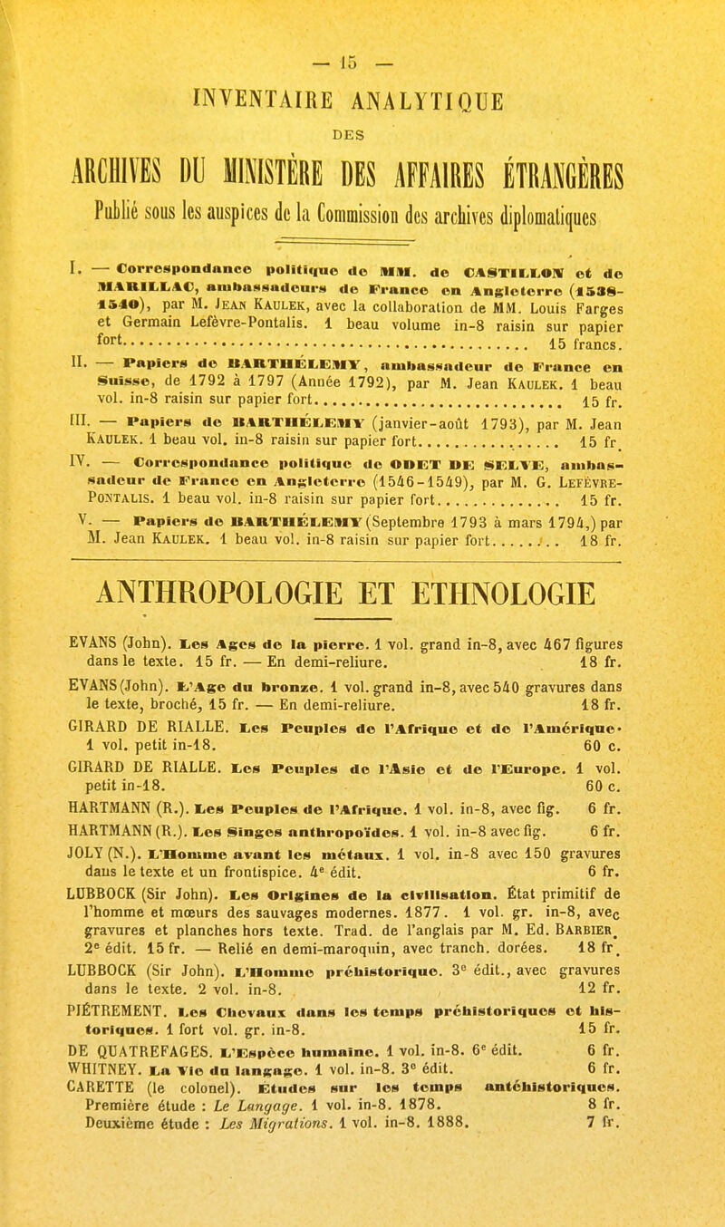 INVENTAIRE ANALYTIQUE DES ARCHIVES DU MINISTÈRE DES AFFAIRES ÉTRANGÈRES Publié sous les auspices de la Commission des archives diplomatiques I. — Correspondance politique de MM, de CASTILLON et de M1RILLAC, ambassadeurs de France en Angleterre (*588- 1&40), par M. Jean Kaulek, avec la collaboration de MM. Louis Farges et Germain Lefèvre-Pontalis. 1 beau volume in-8 raisin sur papier fort 15 francs. II. — Papiers de BARTHÉLÉMY, ambassadeur de Fiance en Suisse, de 1792 à 1797 (Année 1792), par M. Jean Kaulek. 1 beau vol. in-8 raisin sur papier fort 15 fr. III. — Papiers de »ini iii:i,i;Mi (janvier-août 1793), par M. Jean Kaulek. 1 beau vol. in-8 raisin sur papier fort 15 fr IV. — Correspondance politique de ODET »E SELVE, ambas- sadeur de France en Angleterre (1546-1549), par M. G. LefÈvre- Pojjtalis. 1 beau vol. in-8 raisin sur papier fort 15 fr. V. — Papiers de BARTHELEMY (Septembre 1793 à mars 1794,) par M. Jean Kaulek. 1 beau vol. in-8 raisin sur papier fort 18 fr. ANTHROPOLOGIE ET ETHNOLOGIE EVANS (John). Les Ages de la pierre. 1 vol. grand in-8, avec 467 figures dans le texte. 15 fr. — En demi-reliure. 18 fr. EVANS(John). t'Age du bronze. 1 vol.grand in-8,avec540 gravures dans le texte, broché, 15 fr. — En demi-reliure. 18 fr. GIRARD DE RIALLE. Les Peuples de l'Afrique et de l'Amérique• 1 vol. petit in-18. 60 c. GIRARD DE RIALLE. Les Peuples de l'Asie et de l'Europe. 1 vol. petit in-18. 60 c. HARTMANN (R.). Les Peuples de l'Afrique. 1 vol. in-8, avec fig. 6 fr. HARTMANN (R.). Les Singes anthropoïdes. 1 vol. in-8 avec fig. 6 fr. JOLY (N.). L'Homme avant les métaux. 1 vol. in-8 avec 150 gravures dans le texte et un frontispice. 4e édit. 6 fr. LUBBOCK (Sir John). Les Origines de la civilisation. État primitif de l'homme et mœurs des sauvages modernes. 1877. 1 vol. gr. in-8, avec gravures et planches hors texte. Trad. de l'anglais par M. Ed. Barbier_ 2e édit. 15 fr. — Relié en demi-maroquin, avec tranch. dorées. 18 fr. LUBBOCK (Sir John). L'Homme préhistorique. 3e édit., avec gravures dans le texte. 2 vol. in-8. 12 fr. PIÈTREMENT. Les Chevaux dans les temps préhistoriques et his- toriques. 1 fort vol. gr. in-8. 15 fr. DE QUATREFAGES. L'Espèce humaine. 1 vol. in-8. 6e édit. 6 fr. WHITNEY. La Vie da langage. 1 vol. in-8. 3° édit. 6 fr. CARETTE (le colonel). Études sur les temps antéhistoriques. Première étude : Le Langage. 1 vol. in-8. 1878. 8 fr. Deuxième étude : Les Migrations. 1 vol. in-8. 1888. 7 fr.