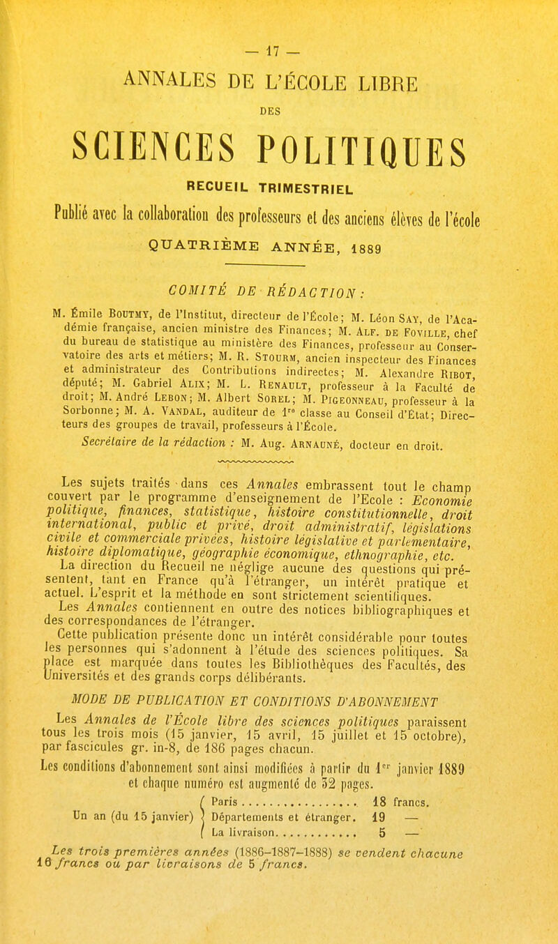 ANNALES DE L'ÉCOLE LIBRE DES SCIENCES POLITIQUES RECUEIL TRIMESTRIEL Publié avec la collaboration des professeurs et des anciens élèves de l'école QUATRIÈME ANNÉE, 1889 COMITÉ DE RÉDACTION: M. Émile Boutmy, de l'Institut, directeur de l'École; M. Léon Say, de l'Aca- démie française, ancien ministre des Finances; M. Alf. de Foville chef du bureau de statistique au ministère des Finances, professeur au Conser- vatoire des arts et métiers; M. R. Stourm, ancien inspecteur des Finances et administrateur des Contributions indirectes; M. Alexandre Ribot député; M. Gabriel Alix; M. L. Renault, professeur à la Faculté de' droit; M. André Lebon; M. Albert Sorel; M. Pigeonneau, professeur à la Sorbonne; M. A. Vandal, auditeur de 1 classe au Conseil d'État; Direc- teurs des groupes de travail, professeurs à l'École. Secrétaire de la rédaction : M. Aug. Arnauné, docteur en droit. Les sujets traités dans ces Annales embrassent tout le champ couvert par le programme d'enseignement de l'Ecole : Economie politique, finances, statistique, histoire constitutionnelle, droit international, public et privé, droit administratif, législations civile et commerciale privées, histoire législative et parlementaire, histoire diplomatique, géographie économique, ethnographie, etc. La direction du Recueil ne néglige aucune des questions qui pré- sentent, tant en France qu'à l'étranger, un intérêt pratique et actuel. L'esprit et la méthode en sont strictement scientifiques. Les Annales contiennent en outre des notices bibliographiques et des correspondances de l'étranger. Cette publication présente donc un intérêt considérable pour toutes les personnes qui s'adonnent à l'étude des sciences politiques. Sa place est marquée dans toutes les Bibliothèques des Facultés, des Universités et des grands corps délibérants. MODE DE PUBLICATION ET CONDITIONS D'ABONNEMENT Les Annales de l'École libre des sciences politiques paraissent tous les trois mois (15 janvier, 15 avril, 15 juillet et 15 octobre), par fascicules gr. in-8, de 186 pages chacun. Les conditions d'abonnement sont ainsi modifiées à partir du icr janvier 1889 et chaque numéro est augmenté de 52 pages. iParis 18 francs. Départements et étranger. 19 — La livraison 5 — Les trois premières années (1886-1887-1888) se vendent chacune 16 francs ou par licraisons de 5 francs.