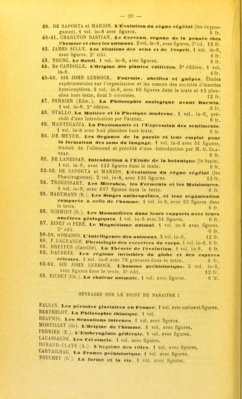 S9. DE SAPORTA et M AH ION. L'Évolution «lu règne végétal (les Crypto- games). 1 vol. in-8 avec figures. 6 fr. 40-41. CHARLTON BASTIAN. Ce Cerveau, organe de la pensée chez l'homme et chez les animaux. 2 vol. in-8, avec figures. 2eéd. 12 fr. 42. JAMES SULLY. Les illusions des sens et de l'esprit. 1 vol. in-8 avec figures. 2e édit. 6 fr 43. YOUNG. Le Soleil. 1 vol. in-8, avec figures. 6 fr! 44. De CANDOLLE. L'Origine des plantes cultivées. 3e édition. 1 vol. in-8. 6 fr 45-46. SIR JOHN LUBBOCK. Fourmis, abeilles et guêpes. Études expérimentales sur l'organisation et les mœurs des sociétés d'insectes hyménoptères. 2 vol. in-8, avec 65 figures dans le texte et 13 plan- ches hors texte, dont 5 coloriées. 12 fr. 47. PERRIER (Edm.). La Philosophie zoologique avant llarwin. 1 vol. in-8. 2e édition. g fr 48. STALLO. La matière et la Physique moderne. 1 vol. in-8 pré- cédé d'une Introduction par Friedel. g fr- 49. MANTEGAZZA. La Physionomie et l'Expression des sentiments. 1 vol. in-8 avec huit planches hors texte. g fr. 50. DE MEYER. Les Organes de la parole et leur emploi pour la formation des sons du langage. 1 vol. in-8 avec 51 figures traduit de l'allemand et précédé d'une Introduction par M. 0. Cla- VEAU. g fr. 51. DE LANESSAN. Introduction a l'Étude do la botanique (le Sapin). 1 vol. in-8, avec 143 figures dans le texte. 6 fr 52-53. DE SAPORTA et MARION. L'évolution du règne végétal (les Phanérogames). 2 vol. in-8, avec 136 figures. 12 fr. 54. TROUESSART. Les Microbes, les Ferments et les Moisissures. 1 vol. in-8, avec 107 figures dans le texte. 6 fr. 55. HARTMANN (R.). Les Singes anthropoïdes, et leur organisation comparée a celle de l'homme. 1 vol. in-8, avec 63 figures dans le texte. g fr 56. SCHMIDT (0.). Les Mammifères dans leurs rapports avec leurs ancêtres géologiques. 1 vol. in-8 avec 51 figures. 6 fr. 57. BINET et FÉRÉ. Le Magnétisme animal. 1 vol. in-8 avec figures. 2e édit. %fr- 58-59. KOMANES. L'intelligence des animaux. 2 vol. in-8. 12 fr. 60. F. LAGRANGE. Physiologie des exercices du corps. 1 vol. in-8. 6 fr. 61. DREYFUS (Camille). La Théorie de l'évolution. 1 vol. in-8. 6 fr. 62. DAUBRÉE. Les régions invisibles du globe et des espaces célestes. 1 vol. in-8 avec 78 gravures dans le texte. 6 fr. 63-64. SIR JOHN LUBBOCK. L'homme préhistorique. 2 vol. in-8, avec figures dans le texte. 3e édit. 12 fr. 65. RICHET (Ch.). La chaleur animale. 1 vol. avec figures. 6 fr. OUVRAGES SUR LE POINT DE PARAITRE : FALSAN. Les périodes glaciaires en France. 1 vol. avec cartes et figures. BERTHELOT. La Philosophie chimique. 1 vol. BEAUNIS. Les Sensations Internes. 1 vol. avec figures. MORTILLET (de). L'Origine de l'homme. 1 vol. avec figures. PERRIER (E.). L'Embryogénie générale. 1 vol. avec figures. LACASSAGNE. Les Criminels. 1 vol. avec figures. DURAND-CLAYE (À.). L'hygiène des villes. 1 vol. avec figures. CARTAILHAC. La France préhistorique. 1 vol. avec figures.