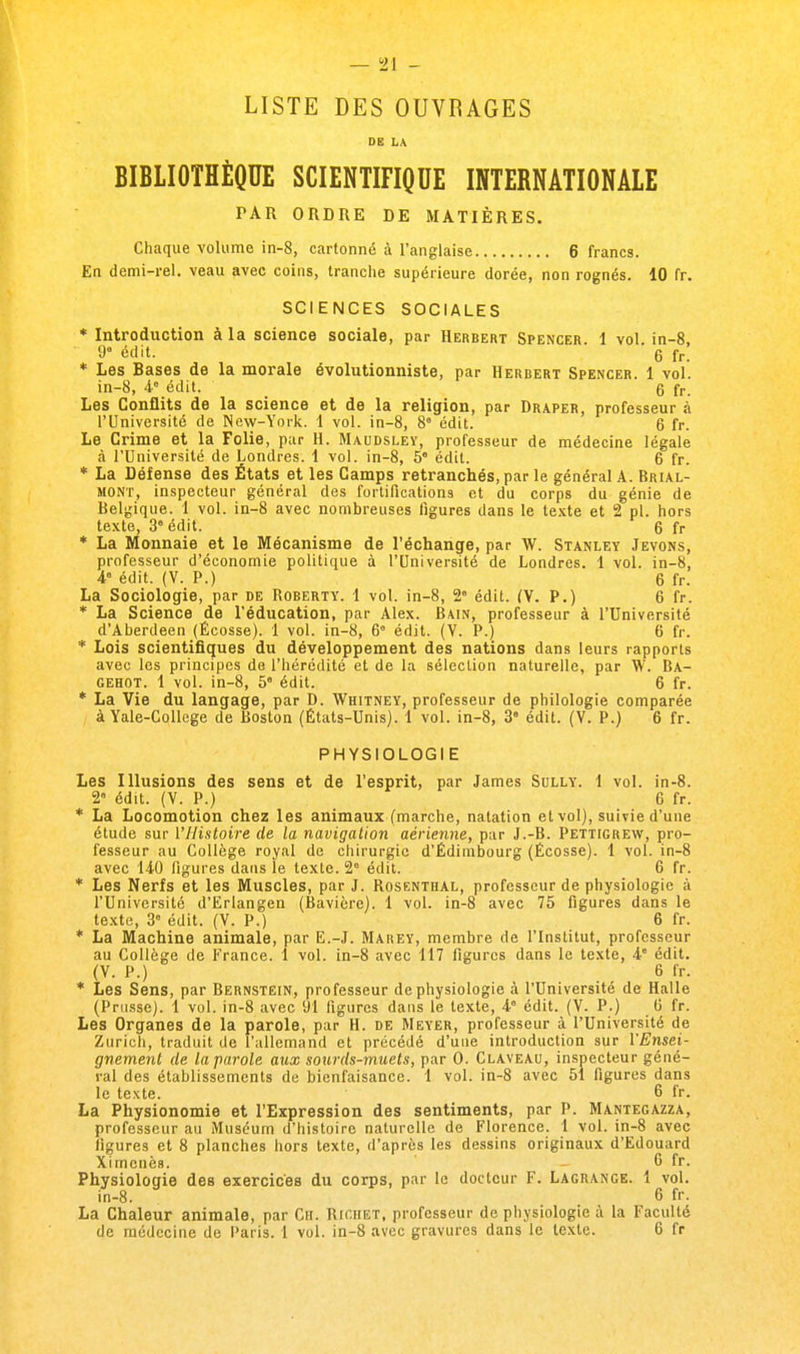 — °21 - LISTE DES OUVRAGES DE LA BIBLIOTHÈQUE SCIENTIFIQUE INTERNATIONALE PAR ORDRE DE MATIÈRES. Chaque volume in-8, cartonné à l'anglaise 6 francs. En demi-rel. veau avec coins, tranche supérieure dorée, non rognés. 10 fr. SCIENCES SOCIALES * Introduction à la science sociale, par Herbert Spencer 1 vol in-8, 9e édit. ' g fr. * Les Bases de la morale évolutionniste, par Herbert Spencer. 1 vol. in-8, 4e édit. g fr_ Les Conflits de la science et de la religion, par Draper, professeur à l'Université de New-York. 1 vol. in-8, 8e édit. 6 fr. Le Crime et la Folie, par H. Maudsley, professeur de médecine légale à l'Université de Londres. 1 vol. in-8, 5 édit. 6 fr. * La Défense des États et les Camps retranchés, par le général A. Brial- mont, inspecteur général des fortifications et du corps du génie de Belgique. 1 vol. in-8 avec nombreuses figures dans le texte et 2 pl. hors texte, 3e édit. 6 fr * La Monnaie et le Mécanisme de l'échange, par W. Stanley Jevons, professeur d'économie politique à l'Université de Londres. 1 vol. in-8, 4 édit. (V. P.) 6 fr. La Sociologie, par de Roberty. 1 vol. in-8, 28 édit. (V. P.) 6 fr. * La Science de l'éducation, par Alex. Bain, professeur à l'Université d'Aberdeen (Ecosse). 1 vol. in-8, 6° édit. (V. P.) 6 fr. * Lois scientifiques du développement des nations dans leurs rapports avec les principes de l'hérédité et de la sélection naturelle, par W. Ba- GEHOT. 1 vol. in-8, 5e édit. 6 fr. * La Vie du langage, par D. Whitney, professeur de philologie comparée à Yale-College de Boston (États-Unis). 1 vol. in-8, 3 édit. (V. P.) 6 fr. PHYSIOLOGI E Les Illusions des sens et de l'esprit, par James Sully. 1 vol. in-8. 2° édit. (V. P.) 6 fr. * La Locomotion chez les animaux (marche, natation et vol), suivie d'une étude sur l'Histoire de la navigation aérienne, par J.-B. Pettigrew, pro- fesseur au Collège royal de chirurgie d'Edimbourg (Ecosse). 1 vol. in-8 avec 140 figures dans le texte. 2e édit. 6 fr. * Les Nerfs et les Muscles, par J. Rosenthal, professeur de physiologie à l'Université d'Erlangen (Bavière). 1 vol. in-8 avec 75 figures dans le texte, 3e édit. (V. P.) 6 fr. * La Machine animale, par E.-J. Marey, membre de l'Institut, professeur au Collège de France. 1 vol. in-8 avec 117 figures dans le texte, 4e édit. (V. P.) 6 fr. * Les Sens, par Bernstein, professeur de physiologie à l'Université de Halle (Prusse). 1 vol. in-8 avec 91 figures dans le texte, 48 édit. (V. P.) 6 fr. Les Organes de la parole, par H. de Meyer, professeur à l'Université de Zurich, traduit de l'allemand et précédé d'une introduction sur l'Ensei- gnement de la parole aux sourds-muets, par 0. Claveau, inspecteur géné- ral des établissements de bienfaisance. 1 vol. in-8 avec 51 figures dans le texte. 6 fr. La Physionomie et l'Expression des sentiments, par P. Mantegazza, professeur au Muséum d'histoire naturelle de Florence. 1 vol. in-8 avec figures et 8 planches hors texte, d'après les dessins originaux d'Edouard Ximcnèa. 6 fr. Physiologie des exercices du corps, par le docteur F. Lagrange. 1 vol. in-8. 6 fr. La Chaleur animale, par Ch. Rigiiet, professeur de physiologie à la Faculté