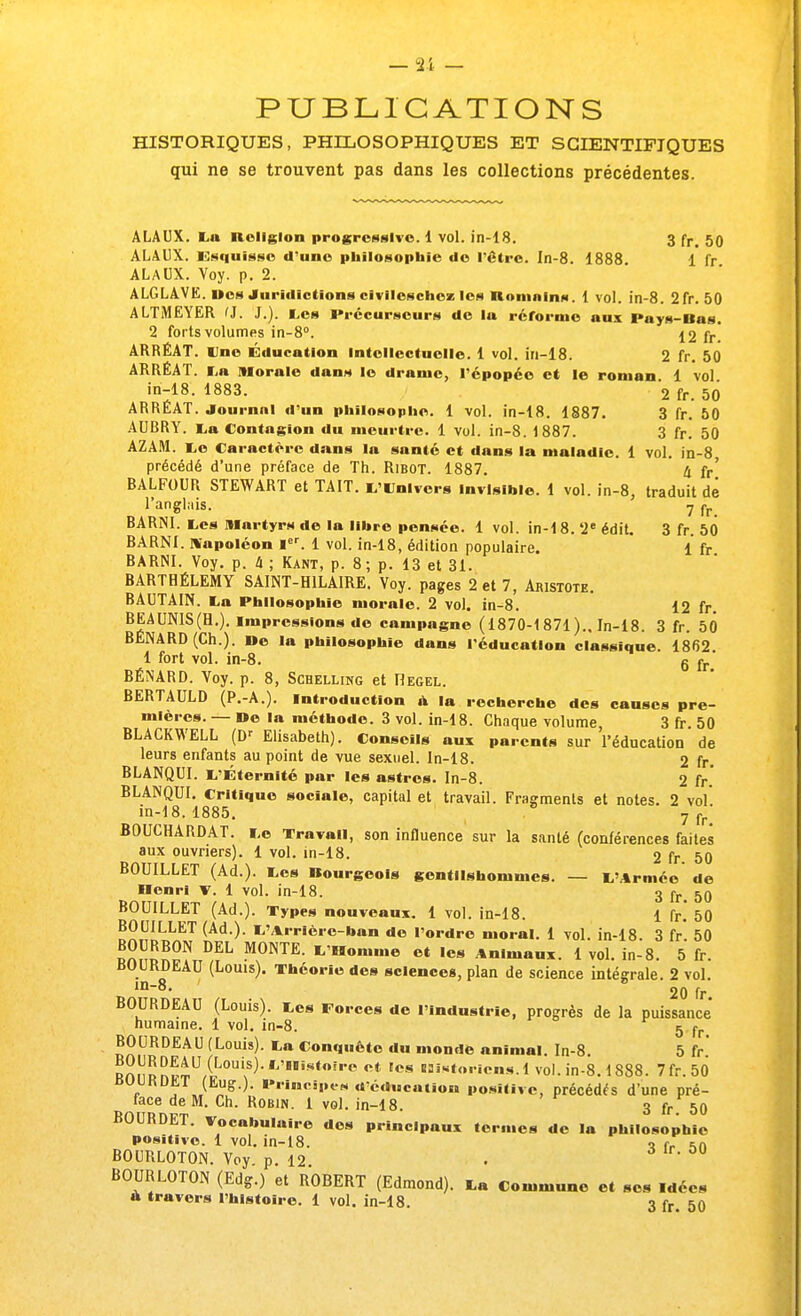 PUBLICATIONS HISTORIQUES, PHILOSOPHIQUES ET SCIENTIFIQUES qui ne se trouvent pas dans les collections précédentes. ALAUX. La Religion progressive. 1 vol. in-18. 3 fr. 50 ALA13X. Esquisse d'une philosophie do l'être. In-8. 1888 1 fr ALAUX. Voy. p. 2. ALGLAVE. nos Juridictions civilcschcz les Bomatns. 1 vol. in-8. 2fr. 50 ALTMEYER 'J. J.). Les Précurseurs de la réforme aux Pays-Bas. 2 forts volumes in-8°. 12 fr! ARRÉAT. Une Éducation Intellectuelle. 1 vol. in-18. 2 fr. 50 ARRÉAT. La Morale dans le drame, l'épopée et le roman 1 vol in-18. 1883. '2 fr. 50 ARRÉAT. Journal d'un philosophe. 1 vol. in-18. 1887. 3 fr. 50 AUBRY. La Contagion du meurtre. 1 vol. in-8. 1887. 3 fr. 50 AZAM. Le Caractère dans la santé et dans la maladie. 1 vol. in-8 précédé d'une préface de Th. Ribot. 1887. 4 fr' BALFOUR STEWART et TAIT. L'Univers Invisible. 1 vol. in-8, traduit de l'anglais. 7 fr BARNI. Les Martyrs de la libre pensée. 1 vol. in-1 8. 2e édit. 3 fr. 50 BARNI. Napoléon Ier. 1 vol. in-18, édition populaire. 1 fr BARNI. Voy. p. à ; Kant, p. 8; p. 13 et 31. BARTHÉLÉMY SAINT-H1LAIRE. Voy. pages 2 et 7, Akistote. BAUTAIN. La Philosophie morale. 2 vol. in-8. 12 fr. BEAUNIS(H.). impressions de campagne (1870-1871).. In-18. 3 fr. 50 BENARD (Ch.). De la philosophie dans l'éducation classique. 1862. 1 fort vol. in-8. g rr BÉNARD. Voy. p. 8, Schelling et Hegel. BERTAULD (P.-A.). Introduction à la recherche des causes pre- mières. — De la méthode. 3 vol. in-18. Chaque volume, 3 fr. 50 BLACKWELL (Dr Elisabeth). Conseils aui parents sur l'éducation de leurs enfants au point de vue sexuel. In-18. 2 fr. BLANQUI. L'Éternité par les astres. In-8. 2 fr.' BLANQUI. Critique sociale, capital et travail. Fragments et notes. 2 vol in-18. 1885. 7 fr' BOUCHARDAT. Le Travail, son influence sur la santé (conférences faites aux ouvriers). 1 vol. in-18. 2 fr. 50 BOUILLET (Ad.). Les Bourgeois gentilshommes. — L'Armée de Henri v. 1 vol. in-18. 3 fr. 50 BOUILLET (Ad.). Types nouveaux. 1 vol. in-18. 1 fr.' 50 BOUILLET (Ad.). L'Arrièrc-ban de l'ordre moral. 1 vol. in-18. 3 fr 50 BOURDON DEL MONTE. L'Homme et les Animaux. 1 vol. in-8. 5 fr. BOURDEAU (Louis). Théorie des sciences, plan de science intégrale. 2 vol. 1  20 fr. BOURDEAU (Louis). Les Forces de l'industrie, progrès de la puissance' humaine. 1 vol. in-8. 5 fr ROURDEAU (Louis). La Conquête du monde animal. In-8. 5 fr Rnnnnf4U/L0Ui^*,J,ÎStOÏ,e ot Ics 5st<' ies < vol. in-8.1888. 7fr.50 BUURDET (Eug.). Principes d'éducation positive, précédés d'une pré- face de M. Ch. Robin. 1 vol. in-18. 3 fr 50 BOURDET. Vocabulaire des principaux termes de la philosophie positive. 1 vol. in-18. ■> t. *n BOURLOTON. Voy. p. 12. . BOURLOTON (Edg.) et ROBERT (Edmond). La Commune et ses Idées à travers l'histoire. 1 vol. in-18. 3 fr. 50