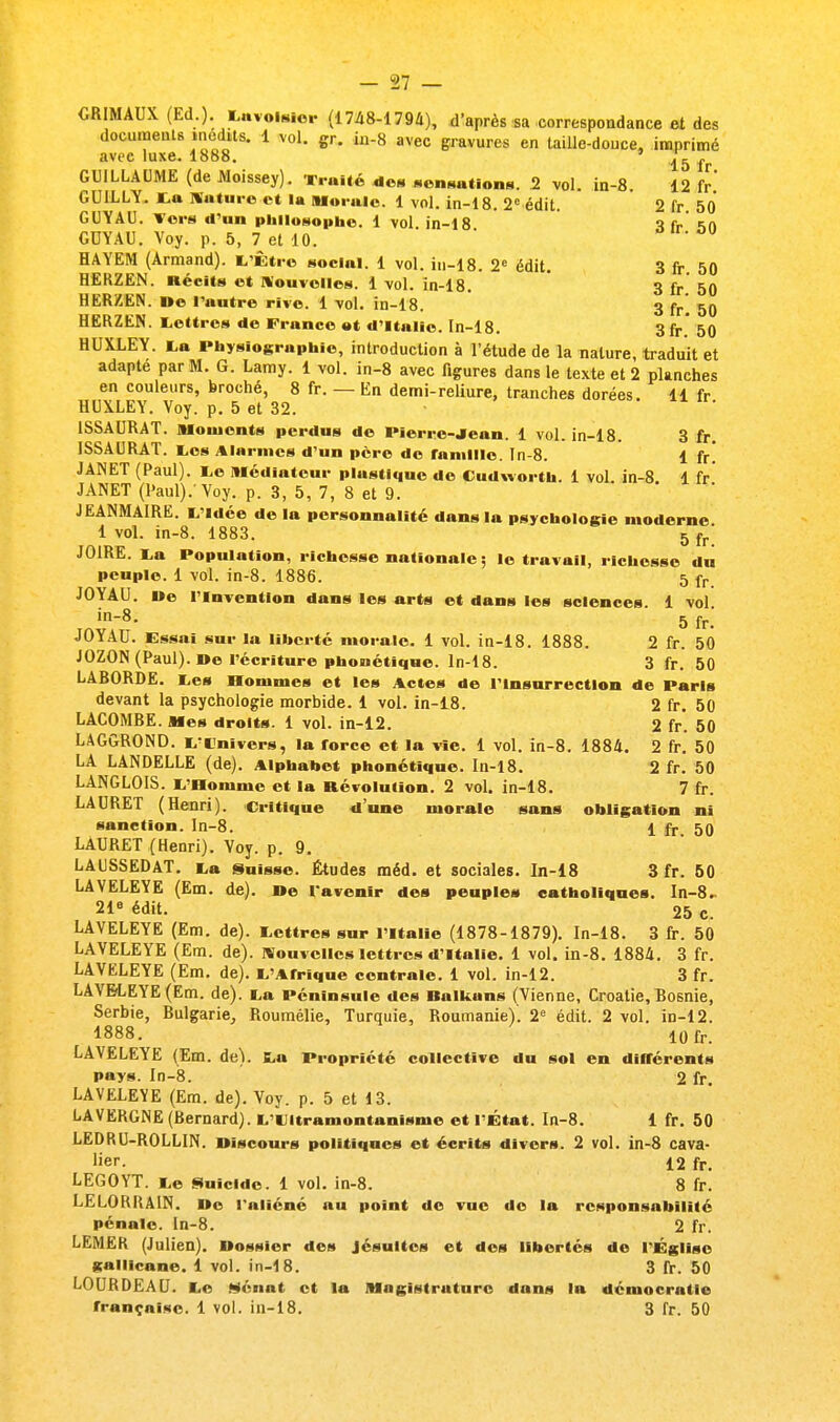 CRIMAUX (Ed.). Luvoisior (1748-1794), d'après sa correspondance et des documents inédits. 1 vol. gr. in-8 avec gravures en taille-douce, imprimé avec luxe. 1888. ' ^ f GUILLAUME (de Aloissey). Truite des sensations. 2 vol. in-8. 12 fr GUILLY. ta Nature et la Morale. 1 vol. in-18. 2e édit. 2 fr 50 GUYAU. Tors d'an philosophe. 1 vol. in-18 ï fr *>n GDYAU. Voy. p. 5, 7 et 10. on. ou HAYEM (Armand). L'Être social. 1 vol. in-18. 2e édit. 3 fr. 50 HERZEN. Récits et Nouvelles. 1 vol. în-18. 3 fr 50 HERZEN. De l'autre rive. 1 vol. in-18. 3 [r\ 50 HERZEN. Lettres de France »t d'Italie. In-18. 3 fr' 50 HUXLEY. La Physiogruphïo, introduction à l'étude de la nature, traduit et adapte par M. G. Lamy. 1 vol. in-8 avec figures dans le texte et 2 planches en couleurs, broché, 8 fr. — En demi-reliure, tranches dorées. 11 fr HUXLEY. Voy. p. 5 et 32. 1SSAURAT. Moments perdus de Pierre-Jean. 1 vol. in-18. 3 fr. ISSAURAT. Los Alarmes d'un père de famille. In-8. 1 fr! JANET (Paul). Le médiateur plastique de Cudworth. 1 vol. in-8. 1 fr JANET (Paul)/Voy. p. 3, 5, 7, 8 et 9. JEANMAIRE. L'Idée de la personnalité dans la psychologie moderne 1 vol. in-8. 1883. 5 {r' J01RE. La Population, richesse nationale ; le travail, richesse du peuple. 1 vol. in-8. 1886. 5 fr JOYAU. De l'Invention dans les arts ©t dans les sciences. 1 vol in8- 5 fr. JOYAU. Essai sur la liberté morale. 1 vol. in-18. 1888. 2 fr. 50 JOZON (Paul). De l'écriture phonétique. In-18. 3 fr. 50 LARORDE. Les Hommes et les Actes de l'Insurrection de Paris devant la psychologie morbide. 1 vol. in-18. 2 fr. 50 LACOMRE. Mes droits. 1 vol. in-12. 2 fr. 50 LAGGROND. L'Cnîvers, la force et la vie. 1 vol. in-8. 1884. 2 fr. 50 LA LANDELLE (de). Alphabet phonétique. In-18. 2 fr. 50 LANGLOIS. L'Homme et la Révolution. 2 vol. in-18. 7 fr. LAURET (Henri). Critique d'une morale sans obligation ni sanction. In-8. 1 fr 50 LAURET (Henri). Voy. p. 9. LAUSSEDAT. La Suisse. Études méd. et sociales. In-18 3 fr. 50 LAVELEYE (Em. de). De l'avenir des peuples catholiques. In-8. 21e édit. 25 c. LAVELEYE (Em. de). Lettres sur l'Italie (1878-1879). In-18. 3 fr. 50 LAVELEYE (Em. de). Nouvelles lettres d'Italie. 1 vol. in-8. 1884. 3 fr. LAVELEYE (Em. de). 1,'Afrique centrale. 1 vol. in-12. 3 fr. LAVELEYE (Em. de). La Péninsule des Ralkuns (Vienne, Croatie, Rosnie, Serbie, Rulgarie, Roumélie, Turquie, Roumanie). 2e édit. 2 vol. in-12. 1888. 10fr. LAVELEYE (Em. de). La Propriété collective du sol en différents pays. In-8. 2 fr. LAVELEYE (Em. de). Voy. p. 5 et 13. LAVERGNE (Rernard). L'LItramontanisnie et l'État. In-8. 1 fr. 50 LEDRU-ROLLIN. Discours politiques et écrits divers. 2 vol. in-8 cava- lier. 12 fr. LEGOYT. Le Suicide. 1 vol. in-8. 8 fr. LELORRAIN. De l'aliéné au point de vue de la responsabilité pénale. In-8. 2 fr. LEMER (Julien). Dossier dos Jésuites et des libertés de l'Église gallicane. 1 vol. in-18. 3 fr. 50 LOURDEAU. Le Sénat et la Magistrature dans In démocratie française. 1 vol. in-18. 3 fr. 50