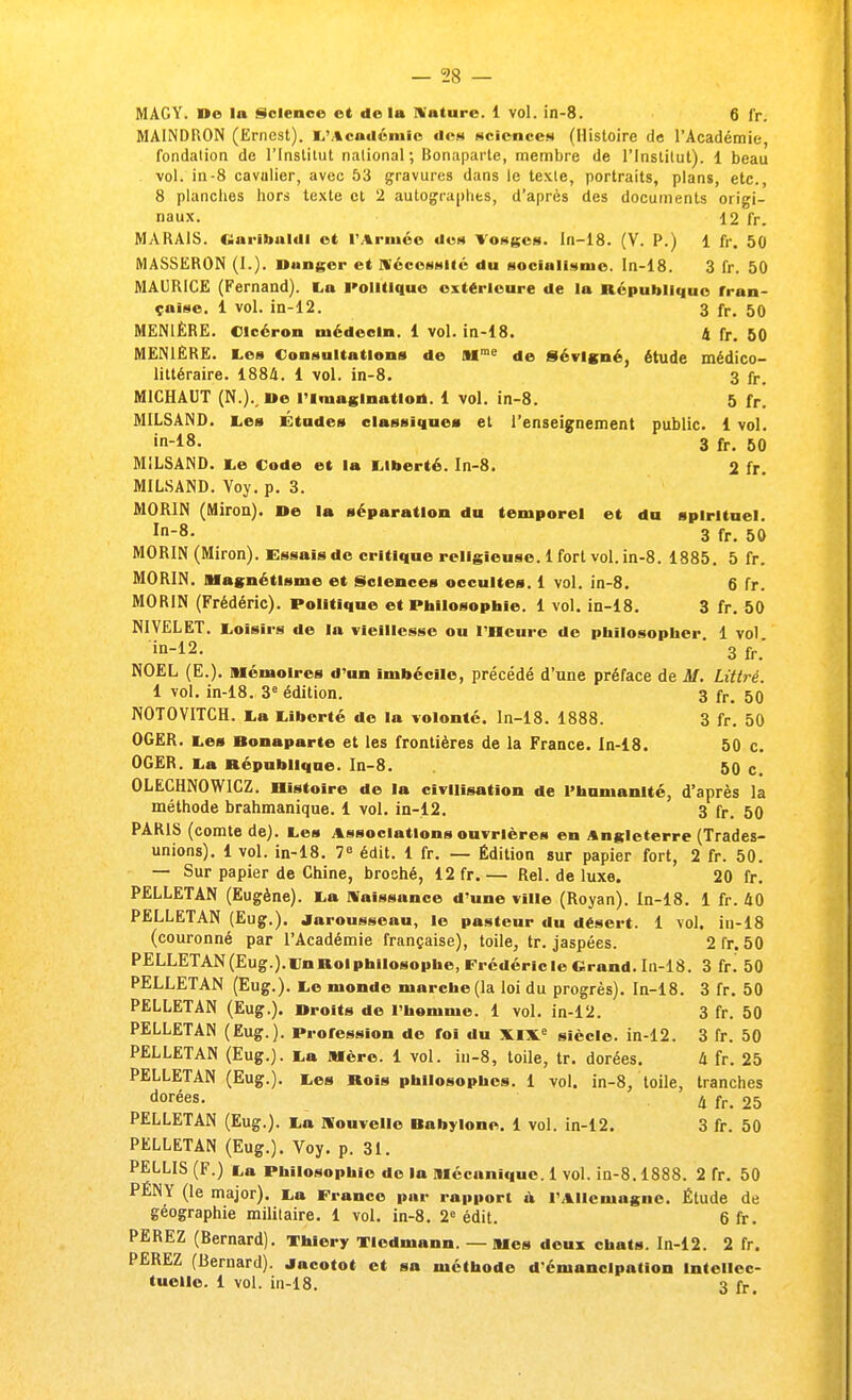 MAGY. De la Science et delà Nature. 1 vol. in-8. 6 fr. MAINDRON (Ernest). 1/.«endémie de» sciences (Histoire de l'Académie, fondation de l'Institut national; Bonaparte, membre de l'Institut). 1 beau vol. in-8 cavulier, avec 53 gravures dans le texte, portraits, plans, etc., 8 planches hors texte cl 2 autographes, d'après des documents origi- naux. 12 fr. MARAIS. Garibaldl et l'Armée des Vosges. In-18. (V. P.) 1 fr, 50 MASSERON (I.). Danger et Nécessité du socialisme. In-18. 3 fr. 50 MAURICE (Fernand). La Politique extérieure de la République fran- çaise. 1 vol. in-12. 3 fr. 50 M EN 1ÈRE. Clcéron médecin. 1 vol. in-18. A fr. 50 MEN1ÊRE. Les Consultations de Mrae de Sévlgné, étude médico- littéraire. 1884. 1 vol. in-8. 3 fr. M1CHAUT (N.). ne l'imagination. 1 vol. in-8. 5 fr. MILSAND. Les Études classiques et l'enseignement public. 1 vol. in-18- 3 fr. 50 MILSAND. Le Code et la Liberté. In-8. 2 fr. MILSAND. Voy. p. 3. M0R1N (Miron). ne la séparation du temporel et du spirituel. In8- 3 fr. 50 MORIN (Miron). Essais de critique religieuse. 1 fort vol. in-8. 1885. 5 fr. MORIN. magnétisme et Sciences occultes. 1 vol. in-8. 6 fr. MORIN (Frédéric). Politique et Philosophie. 1 vol. in-18. 3 fr. 50 NIVELET. Loisirs de la vieillesse ou l'Heure de philosopher 1 vol in-12. 3 fr; NOËL (E.). Mémoires d'un imbécile, précédé d'une préface de M. Littré. 1 vol. in-18. 3e édition. 3 fr. 50 NOTOVITCH. La Liberté de la volonté. In-18. 1888. 3 fr. 50 OGER. Les Bonaparte et les frontières de la France. In-18. 50 c. OGER. La République. In-8. 50 c. 0LECHN0W1CZ. Histoire de la civilisation de l'humanité, d'après la méthode brahmanique. 1 vol. in-12. 3 fr. 50 PARIS (comte de). Les Associations ouvrières en Angleterre (Trades- unions). 1 vol. in-18. 7e édit. 1 fr. — Édition sur papier fort, 2 fr. 50. — Sur papier de Chine, broché, 12 fr. — Rel. de luxe. 20 fr. PELLETAN (Eugène). La Naissance d'une ville (Royan). In-18. 1 fr. 40 PELLETAN (Eug.). Jarousseau, le pasteur du désert. 1 vol. in-18 (couronné par l'Académie française), toile, tr. jaspées. 2 fr. 50 PELLETAN (Eug.).i:nRolphiIosophe,Frédéricle Grand. In-18. 3 fi\ 50 PELLETAN (Eug.). Le monde marche (la loi du progrès). In-18. 3 fr. 50 PELLETAN (Eug.). Droits de l'homme. 1 vol. in-12. 3 fr. 50 PELLETAN (Eug.). Profession de foi du XIXe siècle, in-12. 3 fr. 50 PELLETAN (Eug.). La Mère. 1 vol. in-8, toile, tr. dorées. à fr. 25 PELLETAN (Eug.). Les Rois philosophes. 1 vol. in-8, toile, tranches dorées. 4 fr. 25 PELLETAN (Eug.). La Nouvelle Bahylone. 1 vol. in-12. 3 fr. 50 PELLETAN (Eug.). Voy. p. 31. PELLIS (F.) La Philosophie de la Mécanique. 1 vol. in-8.1888. 2 fr. 50 PÉNY (le major). La France par rapport à l'Allemagne. Étude de géographie militaire. 1 vol. in-8. 2e édit. 6 fr. PEREZ (Bernard). Thiery Tledmann. — Mes deux chats. In-12. 2 fr. PEREZ (Bernard). Jacotot et sa méthode d'émancipation Intellec- tuelle. 1 vol. in-18. 3 fr.