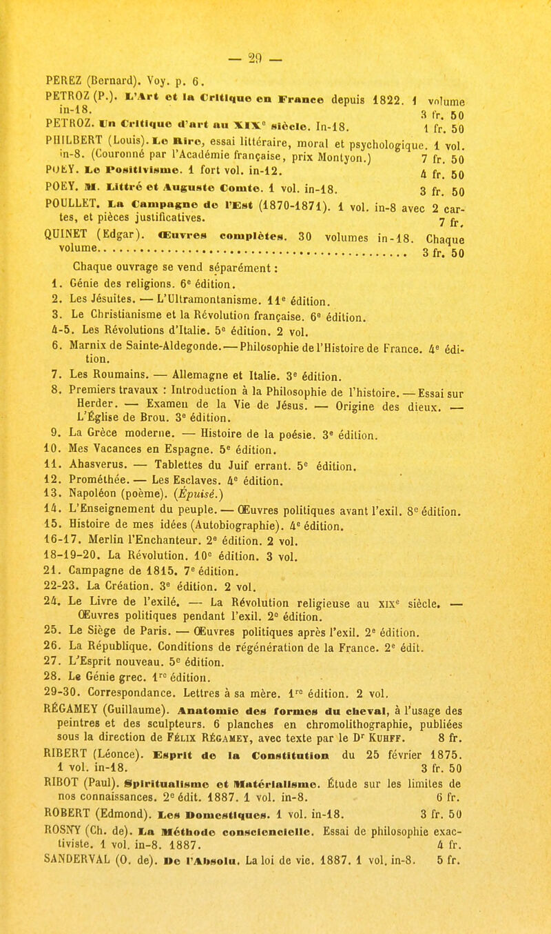 PEREZ (Bernard). Voy. p. 6. PETROZ (P.). L'Art et la Critique en France depuis 1822. i vnlume in-18. 3 (.r 6(( PETROZ. Un Critique d'art nu XIX0 siècle. In-18. 1 fr. 50 PHILBERT (Louis). Le Rire, essai littéraire, moral et psychologique. 1 vol. in-8. (Couronné par l'Académie française, prix Montyon.) 7 fr. 50 POEY. te Positivisme. 1 fort vol. in-12. 4 fr &0 POEY. M. Iiittré et Auguste Comte. 1 vol. in-18. 3 fr 50 POULLET. ta Campagne de l'Est (1870-1871). 1 vol. in-8 avec 2 car- tes, et pièces justificatives. y ^ QUINET (Edgar). Œuvres complètes. 30 volumes in-18. Chaque volume 3fr.50 Chaque ouvrage se vend séparément : 1. Génie des religions. 6e édition. 2. Les Jésuites. — L'Ultramontanisme. 11e édition. 3. Le Christianisme et la Révolution française. 6e édition. 4-5. Les Révolutions d'Italie. 5e édition. 2 vol. 6. Marnix de Sainte-Aldegonde. — Philosophie de l'Histoire de France. 4e édi- tion. 7. Les Roumains. — Allemagne et Italie. 3e édition. 8. Premiers travaux : Introduction à la Philosophie de l'histoire.—Essai sur Herder. — Examen de la Vie de Jésus. — Origine des dieux. — L'Église de Brou. 3e édition. 9. La Grèce moderne. — Histoire de la poésie. 3e édition. 10. Mes Vacances en Espagne. 5e édition. 11. Ahasvérus. — Tablettes du Juif errant. 5e édition. 12. Promélhée.— Les Esclaves. 4e édition. 13. Napoléon (poème). (Épuisé.) 14. L'Enseignement du peuple. — Œuvres politiques avant l'exil. 8e édition. 15. Histoire de mes idées (Autobiographie). 4e édition. 16-17. Merlin l'Enchanteur. 2e édition. 2 vol. 18-19-20. La Révolution. 10° édition. 3 vol. 21. Campagne de 1815. 7e édition. 22-23. La Création. 3e édition. 2 vol. 24. Le Livre de l'exilé. — La Révolution religieuse au xixe siècle. — Œuvres politiques pendant l'exil. 2° édition. 25. Le Siège de Paris. — Œuvres politiques après l'exil. 2e édition. 26. La République. Conditions de régénération de la France. 2e édit. 27. L'Esprit nouveau. 5e édition. 28. Le Génie grec. lr0 édition. 29-30. Correspondance. Lettres à sa mère. lr0 édition. 2 vol. RÉGAMEY (Guillaume). Anatoniîc des formes du cheval, à l'usage des peintres et des sculpteurs. 6 planches en chromolithographie, publiées sous la direction de Félix Régameï, avec texte par le Dr Kuhff. 8 fr. RIBERT (Léonce). Esprit de la Constitution du 25 février 1875. 1 vol. in-18. 3 fr. 50 RIBOT (Paul). Spiritualisme et Matérialisme. Étude sur les limites de nos connaissances. 2e édit. 1887. 1 vol. in-8. 6 fr. ROBERT (Edmond). Les Domestiques. 1 vol. in-18. 3 fr. 50 fiOS.VY (Ch. de). La Méthode conscienclelle. Essai de philosophie exac- tiviste. 1 vol. in-8. 1887. 4 fr. SANDERVAL (0. de). De l'Absolu. La loi de vie. 1887. 1 vol. in-8. 5 fr.