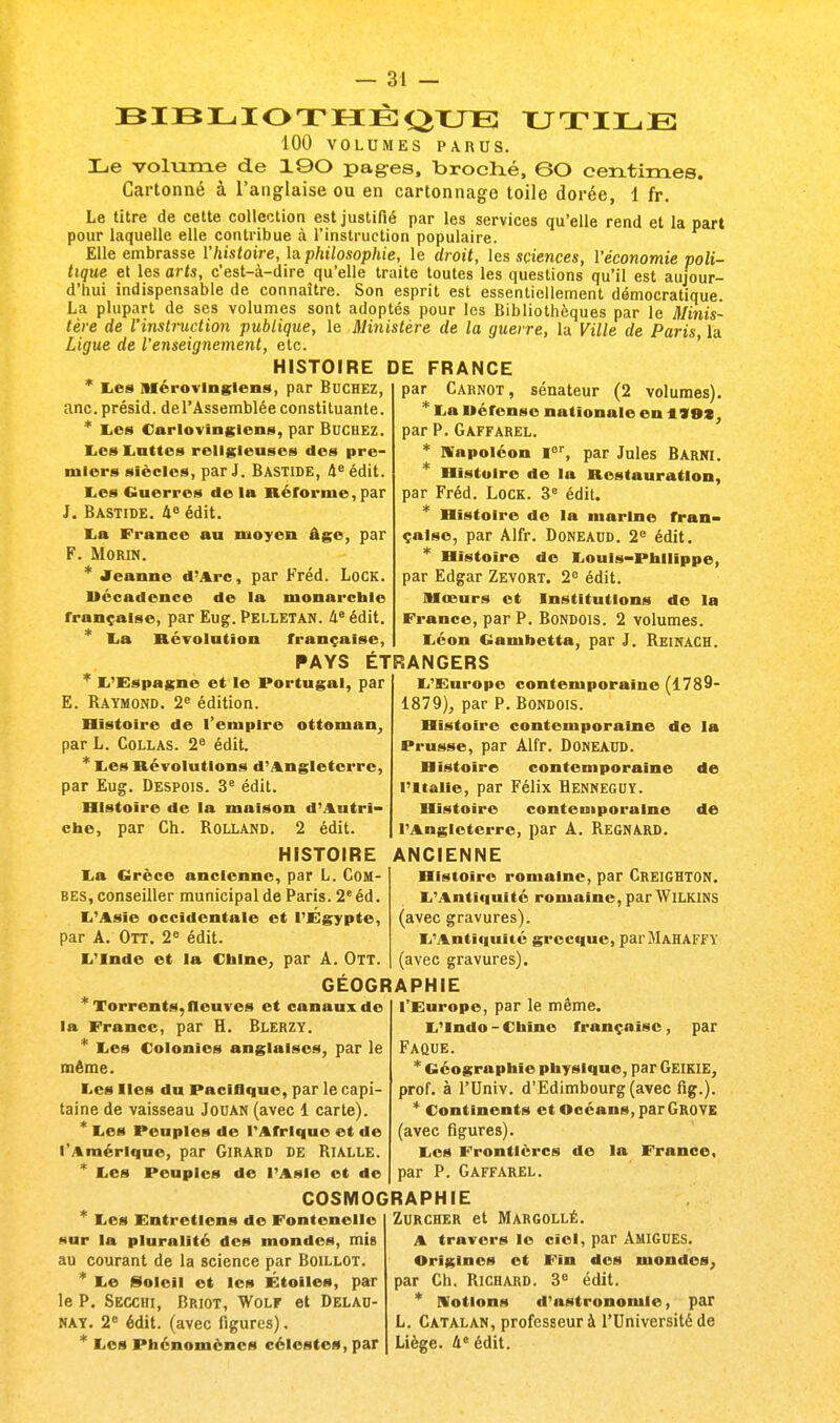 BIBLIOTHEQUE UTILE 100 VOLUMES PARUS. Le volume de 190 pages, broché, 60 centimes. Cartonné à l'anglaise ou en cartonnage toile dorée, 1 fr. Le titre de cette collection est justifié par les services qu'elle rend et la part pour laquelle elle contribue à l'instruction populaire. Elle embrasse l'histoire, la philosophie, le droit, les sciences, l'économie poli- tique et les arts, c'est-à-dire qu'elle traite toutes les questions qu'il est aujour- d'hui indispensable de connaître. Son esprit est essentiellement démocratique. La plupart de ses volumes sont adoptés pour les Bibliothèques par le Minis- tère de l'instruction publique, le Ministère de la guerre, la Ville de Paris la Ligue de l'enseig7iement, etc. HISTOIRE DE FRANCE * lies Mérovingiens, par Bûchez, anc. présid. de l'Assemblée constituante. * Les Carlovingiens, par Bûchez. Les Lattes religieuses des pre- miers siècles, par J. Bastide, 4e édit. l>es Guerres de la Réforme, par J. Bastide. 4e édit. La France au moyen âge, par F. Morin. * Jeanne d'Arc, par Fréd. Lock. Décadence de la monarchie française, par Eug. PELLETAN. 4e édit. * La Révolution française, par Carnot, sénateur (2 volumes). * La Wérense nationale en 119Z, par P. Gaffarel. * Napoléon lor, par Jules Barni. * Histoire de la Restauration, par Fréd. Lock. 3e édit. * Histoire de la marine fran- çaise, par Alfr. Doneaud. 2e édit. * Histoire de Louis-Philippe, par Edgar Zevort. 2e édit. Mœurs et Institutions de la France, par P. Bondois. 2 volumes. Léon Gambetta, par J. Reinach. PAYS ETRANGERS L'Espagne et le Portugal, par E. Raymond. 2e édition. Histoire de l'empire ottoman, par L. Collas. 2e édit. * Les Révolutions d'Angleterre, par Eug. Despois. 3e édit. Histoire de la maison d'Autri- che, par Ch. Rolland. 2 édit. HISTOIRE La Grèce ancienne, par L. Com- bes, conseiller municipal de Paris. 2eéd. L'Asie occidentale et l'Egypte, par A. Ott. 2e édit. L'Inde et la Chine, par A. Ott. L'Europe contemporaine (1789- 1879), par P. Bondois. Histoire contemporaine de la Prusse, par Alfr. Doneaud. Histoire contemporaine de l'Italie, par Félix Renneguï. Histoire contemporaine de l'Angleterre, par A. REGNARD. ANCIENNE Histoire romaine, par Creighton. L'Antiquité romaine, par Wilkins (avec gravures). L'Antiquité grecque, par MAHAFFï (avec gravures). GEOGRAPHIE * Torrents, fleuves et canaux de la France, par R. Rlerzy. * Les Colonies anglaises, par le même. Les Iles du Pacifique, par le capi- taine de vaisseau Jouan (avec 1 carte). * Les Peuples de l'Afrique et de l'Amérique, par Girard de Rialle. * Les Peuples de l'Asie et de l'Europe, par le même. L'indo - Chine française , par Faque. * Géographie physique, par GEIKIE, prof, à l'Univ. d'Edimbourg (avec fig.). * Continents et Océans, par GR0VE (avec figures). Les Frontières de la France, par P. Gaffarel. COSMOGRAPHIE Les Entretiens de Fontenelle sur la pluralité des mondes, mis au courant de la science par Boillot. * Le Soleil et les Étoiles, par le P. Secchi, Briot, yVolf et Delad- nay. 2e édit. (avec figures), * Les Phénomènes célestes, par Zurcher et Margollé. A travers le ciel, par Amigues. Origines et Fin des mondes, par Ch. Richard. 3e édit. * motions d'astronomie, par L. Catalan, professeur à l'Université de Liège. 4e édit.