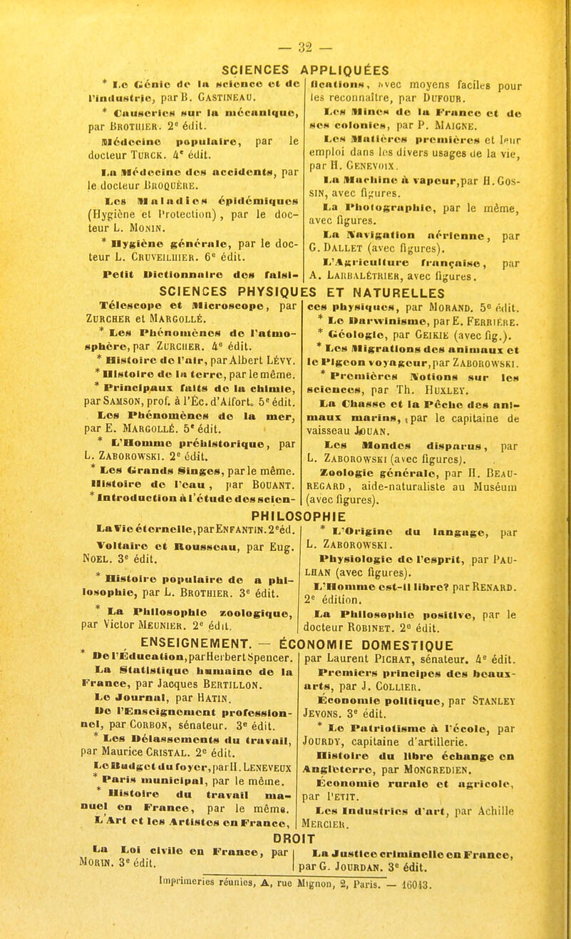 ' I.c Génie de la science et de l'industrie, parB. Gastineau. * Causeries nui* In mécanique, par Brotiiier. 2e édit. médecine populaire, par le docteur Turck. 4e édit. i.a Médecine des accidents, par le docteur Broquére. Les Maladies épidémiques (Hygiène et Protection), par le doc- teur L. MOiNIN. * Hygiène générale, par le doc- teur L. Cruveiluier. 6e édit. Petit Uictlonnuirc des falsi- SCIENCES APPLIQUÉES n<-niion- j.vec moyens faciles pour les reconnaître, par Dufour. Les Mines de la France et de ses colonies, par P. Maigne. Les matières premières et leur emploi dans les divers usages de la vie, par H. Genevoix. l a Machine a vapeur,par H. Gos- SIN, avec figures. t.a Photographie, par le même, avec figures. La Navigation aérienne, par G. Dallet (avec figures). ■..'Agriculture française, par A. Larbalétrier, avec figures. SCIENCES PHYSIQUES ET NATURELLES Télescope et microscope, par Zurcher et Margollé. * Les Phénomènes de l'atmo- sphère, par Zurcher. 4e édit. * Histoire de l'air, par Albert Lévy. * Histoire de la terre, par le même. * Principaux faits de la chimie, parSamson, prof. àl'Éc.d'AlforL 5e édit. Les Phénomènes de la mer, par E. Margollé. 5e édit. * L'Honimc préhistorique, par L. Zaborowski. 2e édit. * tes Grands Singes, parle même. Histoire de l'eau, par BoUANT. * Introduction à l'étude dcssclcn- La Vie éternelle, par Enfantin. 2eéd. Voltaire et nousscuu, par Eug. Noël. 3e édit. * Histoire populaire de a phi- losophie, par L. Brothier. 3e édit. La Philosophie zoologique, par Victor Meunier. 2e édil. PHILOSOPHIE ces physiques, par Morand. 5e édit. * Le Uarwinisme, parE. FerriÊhe. * Géologie, par Geikie (avec fig.). * Les migrations des animaux et le Pigeon voyageur,par Zaborowski. * Premières Notions sur les sciences, par Th. Huxley. La Chasse et la Pèche des ani- maux marins,, par le capitaine de vaisseau Jouan. Les mondes disparus, par L. Zaborowski (avec figures). Zoologie générale, par H. BeaU- regard , aide-naturaliste au Muséum (avec figures). L'Origine du languge, par L. Zaborowski. Physiologie do l'esprit, par Pau- lhan (avec figures). L'Homme est-il libre? par Renard. 2e édition. La Philosophie positive, par le docteur Robinet. 2e édit. ENSEIGNEMENT. — ÉCONOMIE DOMESTIQUE * l»e l'Education,parHei bertSpencer. La Statistique humaine de la France, par Jacques Bertillon. Le Journal, par Hatin. I»e l'Enseignement profession- nel, par Corbon, sénateur. 3e édit. * Les nélasscmcnts du travail, par Maurice Cristal. 2e édit. Le Budget du foyer,parII. LENEVEUX * Paris municipal, par le même. * Histoire du travail ma- nuel en France, par le même. L'Art et les Artistes en France, par Laurent Pichat, sénateur. 4e édit. Premiers principes des beaux- arts, par J. Collier. Économie politique, par STANLEY Jevons. 3e édit. * Le Patriotisme à l'école, par Jourdy, capitaine d'artillerie. Histoire du libre échange en Angleterre, par M ONG RED l EN. Economie rurale et agricole, par Petit. Les industries d'art, par Achille Mercier. l<a Loi civile en France, par Morin. 3e édit. DROIT La Justice criminelle en France, I par G. Jourdaw. 3e édit. Imprimeries réunies, A, rue Mignon, 2, Paris. — 16013.