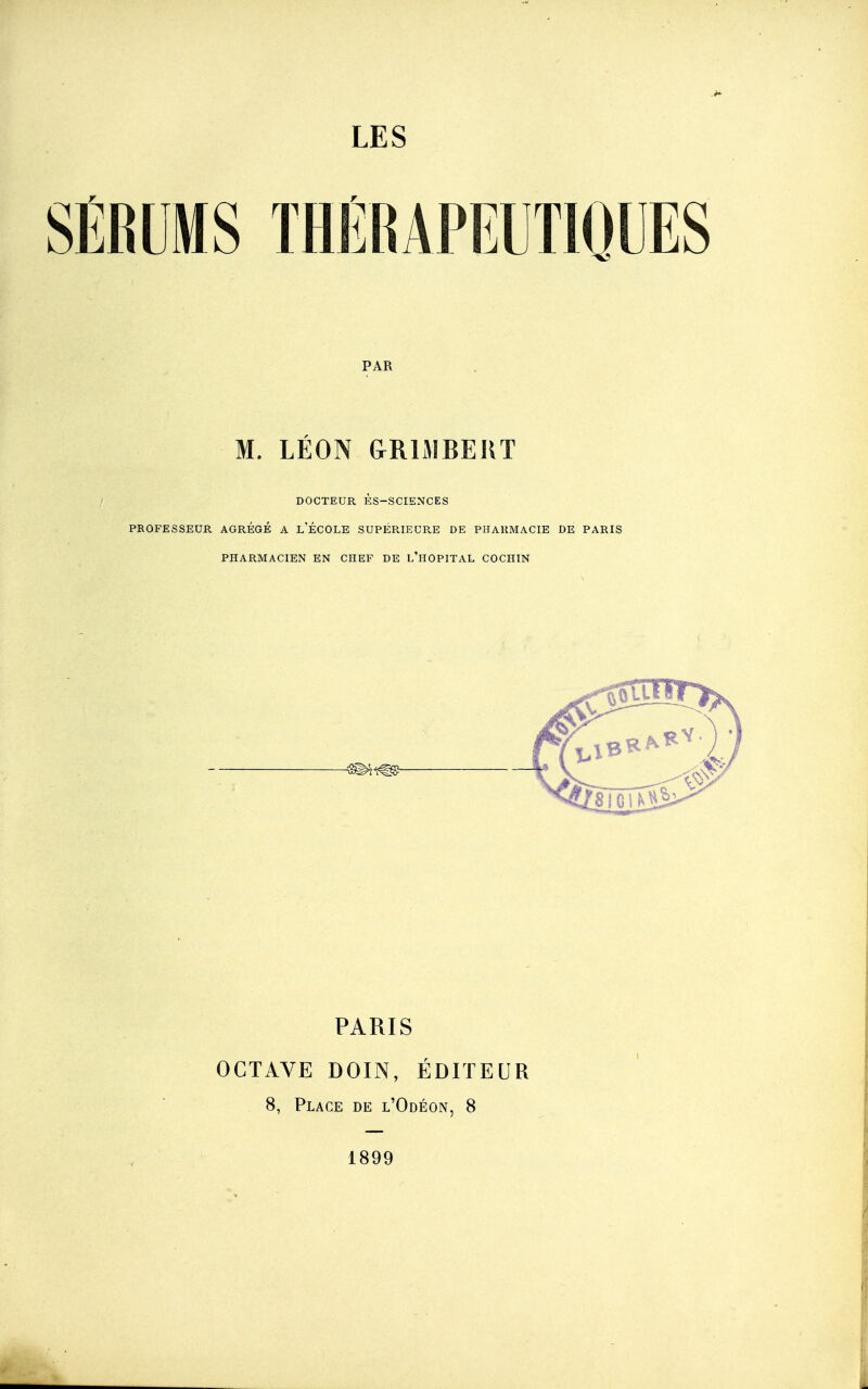 SÉRUMS THÉRAPELTIQUES PAR M. LÉON GRISIBEIIT DOCTEUR ÈS-SCIENCES PROFESSEUR AGRÉGÉ A l'ÉCOLE SUPÉR,IEUR,E DE PHARMACIE DE PARIS PHARMACIEN EN CHEF DE l'hOPITAL COCHIN PARIS OCTAVE DOIN, ÉDITEUR 8, Place de l'Odéon, 8 1899
