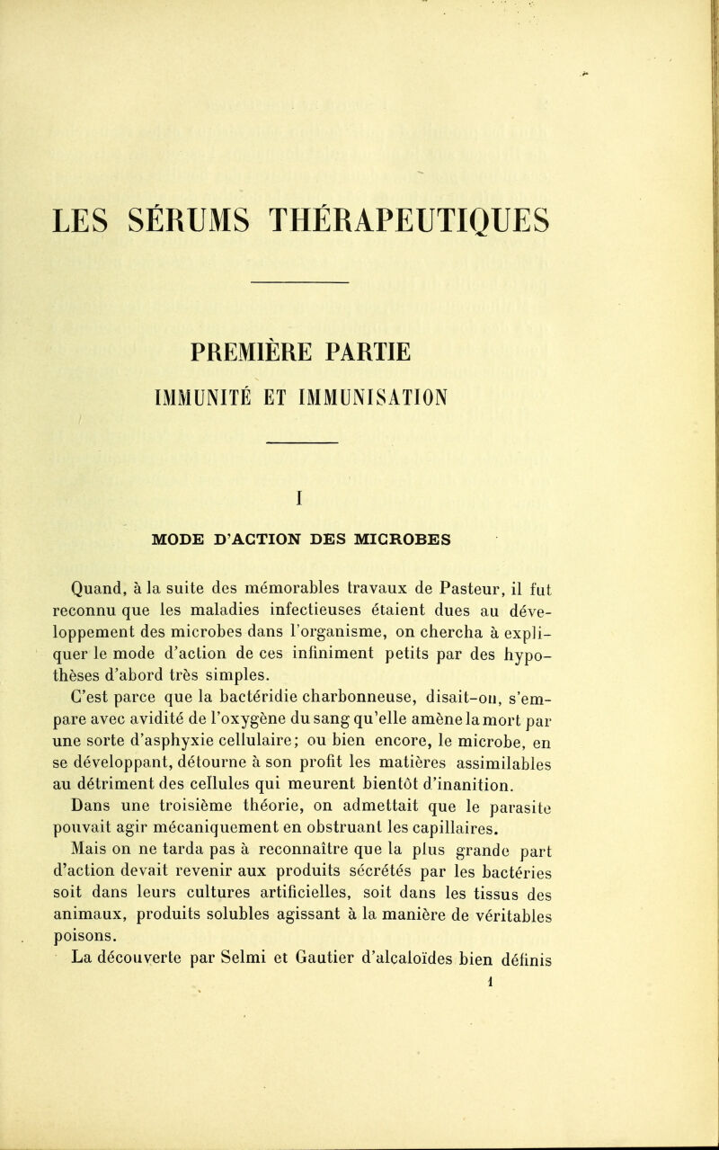 PREMIÈRE PARTIE IMMUNITÉ ET IMMUNISATION I MODE D'ACTION DES MICROBES Quand, à la suite des mémorables travaux de Pasteur, il fut reconnu que les maladies infectieuses étaient dues au déve- loppement des microbes dans l'organisme, on chercha à expli- quer le mode d'action de ces infiniment petits par des hypo- thèses d'abord très simples. C'est parce que la bactéridie charbonneuse, disait-on, s'em- pare avec avidité de l'oxygène du sang qu'elle amène la mort par une sorte d'asphyxie cellulaire; ou bien encore, le microbe, en se développant, détourne à son profit les matières assimilables au détriment des cellules qui meurent bientôt d'inanition. Dans une troisième théorie, on admettait que le parasite pouvait agir mécaniquement en obstruant les capillaires. Mais on ne tarda pas à reconnaître que la plus grande part d'action devait revenir aux produits sécrétés par les bactéries soit dans leurs cultures artificielles, soit dans les tissus des animaux, produits solubles agissant à la manière de véritables poisons. La découverte par Selmi et Gautier d'alcaloïdes bien définis