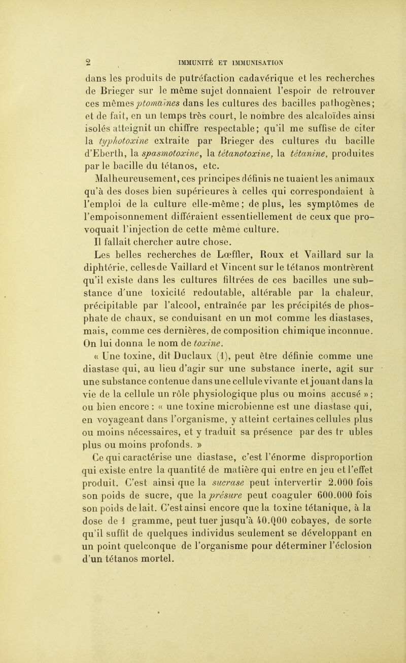 dans les produits de putréfaction cadavérique et les recherches de Brieger sur le même sujet donnaient l'espoir de retrouver ces mêmesptomâ'ines dans les cultures des bacilles pathogènes; et de fait, en un temps très court, le nombre des alcaloïdes ainsi isolés atteignit un chiffre respectable; qu'il me suffise de citer la typhotoxine extraite par Brieger des cultures du bacille d'Eberth, la spasmotoxine, la tétanotoxine, la tétanine, produites par le bacille du tétanos, etc. Malheureusement, ces principes définis ne tuaient les animaux qu'à des doses bien supérieures à celles qui correspondaient à l'emploi de la culture elle-même ; de plus, les symptômes de l'empoisonnement différaient essentiellement de ceux que pro- voquait rinjection de cette même culture. Il fallait chercher autre chose. Les belles recherches de Lœffler, Roux et Yaillard sur la diphtérie, celles de Yaillard et Vincent sur le tétanos montrèrent qu'il existe dans les cultures filtrées de ces bacilles une sub- stance d'une toxicité redoutable, altérable par la chaleur, précipitable par l'alcool, entraînée par les précipités de phos- phate de chaux, se conduisant en un mot comme les diastases, mais, comme ces dernières, de composition chimique inconnue. On lui donna le nom de toxine. (( Une toxine, dit Duclaux (1), peut être définie comme une diastase qui, au lieu d'agir sur une substance inerte, agit sur une substance contenue dans une cellule vivante et j ouant dans la vie de la cellule un rôle physiologique plus ou moins accusé » ; ou bien encore : « une toxine microbienne est une diastase qui, en voyageant dans Torganisme, y atteint certaines cellules plus ou moins nécessaires, et y traduit sa présence par des tr ubles plus ou moins profonds. » Ce qui caractérise une diastase, c'est l'énorme disproportion qui existe entre la quantité de matière qui entre enjeu et l'effet produit. C'est ainsi que la sucrase peut intervertir 2.000 fois son poids de sucre, que \diprésure peut coaguler 600.000 fois son poids de lait. C'est ainsi encore que la toxine tétanique, à la dose de 1 gramme, peut tuer jusqu'à 40.000 cobayes, de sorte qu'il suffit de quelques individus seulement se développant en un point quelconque de l'organisme pour déterminer l'éclosion d'un tétanos mortel.