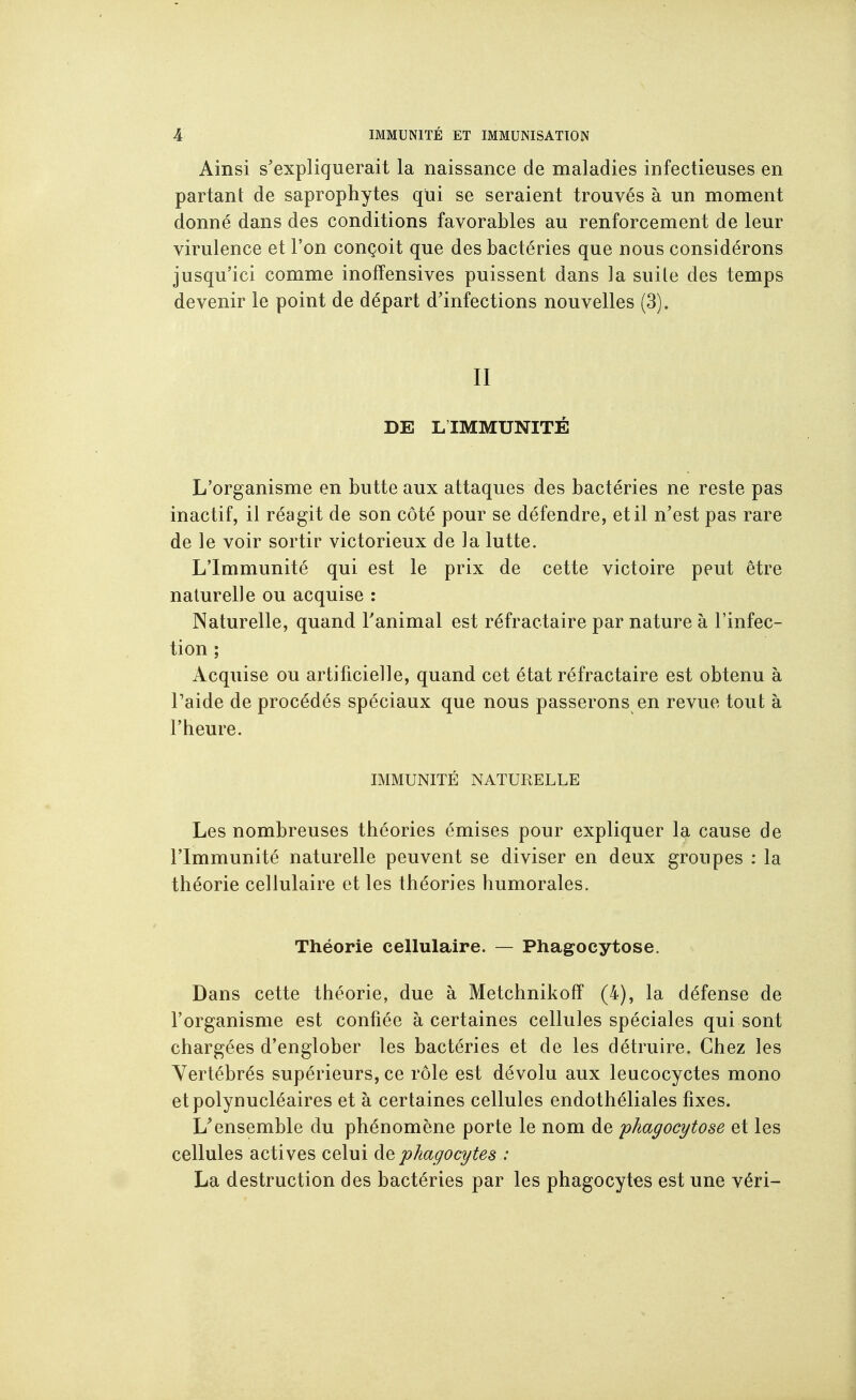 Ainsi s'expliquerait la naissance de maladies infectieuses en partant de saprophytes qui se seraient trouvés à un moment donné dans des conditions favorables au renforcement de leur virulence et l'on conçoit que des bactéries que nous considérons jusqu'ici comme inoffensives puissent dans la suile des temps devenir le point de départ d'infections nouvelles (3). II DE L IMMUNITÉ L'organisme en butte aux attaques des bactéries ne reste pas inactif, il réagit de son côté pour se défendre, et il n'est pas rare de le voir sortir victorieux de la lutte. L'Immunité qui est le prix de cette victoire peut être naturelle ou acquise : Naturelle, quand Fanimal est réfractaire par nature à l'infec- tion ; Acquise ou artificielle, quand cet état réfractaire est obtenu à Taide de procédés spéciaux que nous passerons en revue tout à l'heure. IMMUNITÉ NATURELLE Les nombreuses théories émises pour expliquer la cause de l'Immunité naturelle peuvent se diviser en deux groupes : la théorie cellulaire et les théories humorales. Théorie cellulaire. — Phagocytose. Dans cette théorie, due à Metchnikoff (4), la défense de l'organisme est confiée à certaines cellules spéciales qui sont chargées d'englober les bactéries et de les détruire. Chez les Vertébrés supérieurs, ce rôle est dévolu aux leucocyctes mono et polynucléaires et à certaines cellules endothéliales fixes. L'ensemble du phénomène porte le nom de phagocytose et les cellules actives celui phagocytes : La destruction des bactéries par les phagocytes est une véri-