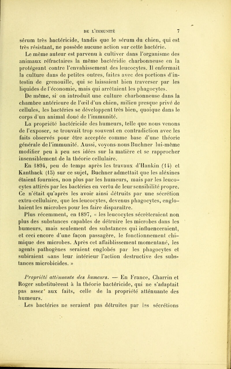 sérum très bactéricide, tandis que le sérum du chien, qui est très résistaat, ne possède aucune action sur cette bactérie. Le même auteur est parvenu à cultiver dans l'organisme des animaux réfractaires la même bacléridie charbonneuse en la protégeant contre l'envahissement des leucocytes. Il enfermait la culture dans de petites outres, faites avec des portions d'in- testin de grenouille, qui se laissaient bien traverser par les liquides de l'économie, mais qui arrêtaient les phagocytes. De même, si on introduit une culture charbonneuse dans la chambre antérieure de l'œil d'un chien, milieu presque privé de cellules, les bactéries se développent très bien, quoique dans le corps d'un animal doué de l'immunité. La propriété bactéricide des humeurs, telle que nous venons de l'exposer, se trouvait trop souvent en contradiction avec les faits observés pour être acceptée comme base d'une théorie générale de l'immunité. Aussi, voyons-nous Buchner lui-même modifier peu à peu ses idées sur la matière et se rapprocher insensiblement de la théorie cellulaire. En 1894, peu de temps après les travaux d'Hankin (14) et Kanthack (15) sur ce sujet, Buchner admettait que les aléxines étaient fournies, non plus par les humeurs, mais par les leuco- cytes attirés par les bactéries en vertu de leur sensibilité propre. Ce n'était qu'après les avoir ainsi détruits par une sécrétion extra-cellulaire, que les leucocytes, devenus phagocytes, englo- baient les microbes pour les faire disparaître. Plus récemment, en 1897, <( les leucocytes sécréteraient non plus des substances capables de détruire les microbes dans les humeurs, mais seulement des substances qui influenceraient, et ceci encore d'une façon passagère, le fonctionnement chi- mique des microbes. Après cet atlaiblissement momentané, les agents pathogènes seraient englobés par les phagocytes et subiraient aans leur intérieur l'action destructive des subs- tances microbicides. » Propriété atténuante des humeurs. — En France, Charrin et Roger substituèrent à la théorie bactéricide, qui ne s'adaptait pas assez' aux faits, celle de la propriété atténuante des humeurs. Les bactéries ne seraient pas détruites par les sécrétions