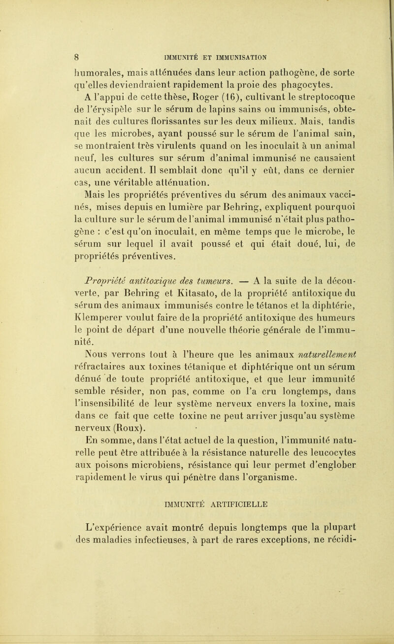 humorales, mais atténuées dans leur action pathogène, de sorte qu'elles deviendraient rapidement la proie des phagocytes. A l'appui de cette thèse, Roger (16), cultivant le streptocoque de l'érysipèle sur le sérum de lapins sains oa immunisés, obte- nait des cultures florissantes sur les deux milieux. Mais, tandis que les microbes, ayant poussé sur le sérum de Fanimal sain, se montraient très virulents quand on les inoculait à un animal neuf, les cultures sur sérum d'animal immunisé ne causaient aucun accident. Il semblait donc qu'il y eût, dans ce dernier cas, une véritable atténuation. Mais les propriétés préventives du sérum des animaux vacci- nés, mises depuis en lumière par Behring, expliquent pourquoi la culture sur le sérum de l'animal immunisé n'était plus patho- gène : c'est qu'on inoculait, en même temps que le microbe, le sérum sur lequel il avait poussé et qui était doué, lui, de propriétés préventives. Propriété antitoxique des tumeurs. — A la suite de la décou- verte, par Behring et Kitasato, de la propriété antitoxique du sérum des animaux immunisés contre le tétanos et la diphtérie, Klemperer voulut faire delà propriété antitoxique des humeurs le point de départ d'une nouvelle théorie générale de l'immu- nité. Nous verrons tout à l'heure que les animaux naturellement réfractaires aux toxines tétanique et diphtérique ont un sérum dénué de toute propriété antitoxique, et que leur immunité semble résider, non pas, comme on l'a cru longtemps, dans l'insensibilité de leur système nerveux envers la toxine, mais dans ce fait que cette toxine ne peut arriver jusqu'au système nerveux (Roux). En somme, dans l'état actuel de la question, l'immunité natu- relle peut être attribuée à la résistance naturelle des leucocy tes aux poisons microbiens, résistance qui leur permet d'englober rapidement le virus qui pénètre dans l'organisme. IMMUNITÉ ARTIFICIELLE L'expérience avait montré depuis longtemps que la plupart des maladies infectieuses, à part de rares exceptions, ne récidi-
