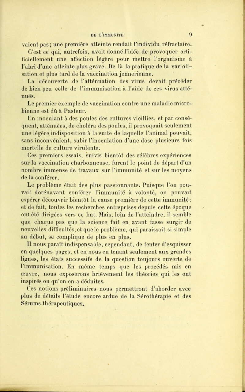 vaient pas; une première atteinte rendait l'individu réfractaire. C'est ce qui, autrefois, avait donné l'idée de provoquer arti- ficiellement une affection légère pour mettre l'organisme à l'abri d'une atteinte plus grave. De là la pratique de la varioli- sation et plus tard de la vaccination jennerienne. La découverte de l'atténuation des virus devait précéder de bien peu celle de l'immunisation à l'aide de ces viras atté- nués. Le premier exemple de vaccination contre une maladie micro- bienne est dû à Pasteur. En inoculant à des poules des cultures vieillies, et par consé- quent, atténuées, de choléra des poules, il provoquait seulement une légère indisposition à la suite de laquelle l'animal pouvait, sans inconvénient, subir l'inoculation d'une dose plusieurs fois mortelle de culture virulente. Ces premiers essais, suivis bientôt des célèbres expériences sur la vaccination charbonneuse, furent le point de départ d'un nombre immense de travaux sur l'immunité et sur les moyens de la conférer. Le problème était des plus passionnants. Puisque Ton pou- vait dorénavant conférer l'immunité à volonté, on pouvait espérer découvrir bientôt la cause première de cette immunité ; et de fait, toutes les recherches entreprises depuis cette époque ont été dirigées vers ce but. Mais, loin de l'atteindre, il semble que chaque pas que la science fait en avant fasse surgir de nouvelles difficultés, et que le problème, qui paraissait si simple au début, se complique de plus en plus. Il nous parait indispensable, cependant, de tenter d'esquisser en quelques pages, et en nous en tenant seulement aux grandes lignes, les états successifs de la question toujours ouverte de l'immunisation. En même temps que les procédés mis en œuvre, nous exposerons brièvement les théories qui les ont inspirés ou qu'on en a déduites. Ces notions préliminaires nous permettront d'aborder avec plus de détails l'étude encore ardue de la Sérothérapie et des Sérums thérapeutiques.