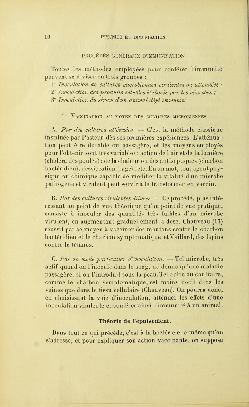 PROCÉDÉS GÉNÉRAUX D'IMMUNISATION Toutes les méthodes employées pour conférer Timmunité peuvent se diviser en trois groupes : 1° Inoculation de cultures microUennes virulentes ou atténuées ; 2° Inoculation des produits solubles élaborés par les microbes ; 3° Inoculation du sérum d'un animal déjà immunisé. 1° Vaccination au moyen des cultures microbiennes A. Par des cultures atténuées. — C'est la méthode classique instituée par Pasteur dès ses premières expériences. L'atténua- tion peut être durable ou passagère, et les moyens employés pour l'obtenir sont très variables : action de l'air et de la lumière (choléra des poules) ; de la chaleur ou des antiseptiques (charbon bactéridien) ; dessiccation (rage) ; etc. En un mot, tout agent phy- sique ou chimique capable de modifier la vitalité d'un microbe pathogène et virulent peut servir à le transformer en vaccin. B. Fardes cultures virulentes diluées. — Ce procédé, plus inté- ressant au point de vue théorique qu'au point de vue pratique, consiste à inoculer des quantités très faibles d'un microbe virulent, en augmentant graduellement la dose. Chauveau (17) réussit par ce moyen à vacciner des moutons contre le charbon bactéridien et le charbon symptomatique, etYaillard, des lapins contre le tétanos. C. Par un mode particulier d'inoculation. — Tel microbe, très actif quand on l'inocule dans le sang, ne donne qu'une maladie passagère, si on l'introduit sous la peau.Tel autre au contraire, comme le charbon symptomatique, est moins nocif dans les veines que dans le tissu cellulaire (Chauveau). On pourra donc, en choisissant la voie d'inoculation, atténuer les effets d'une inoculation virulente et conférer ainsi l'immunité à un animal. Théorie de Tépuiseiiient. Dans tout ce qui précède, c'est à la bactérie elle-même qu'on s'adresse, et pour expliquer son action vaccinante, on supposa
