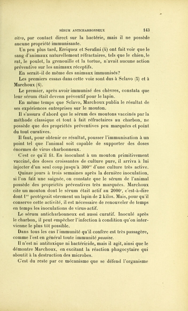 vitro, par contact direct sur la bactérie, mais il ne possède aucune propriété immunisante. Un peu plus tard, Erriquez et Serafmi (4) ont fait voir que le sang d'animaux naturellement réfractaires, tels que le chien, le rat, le poulet, la grenouille et la tortue, n'avait aucune action préventive sur les animaux réceptifs. En serait-il de même des animaux immunisés? Les premiers essais dans cette voie sont dus à Sclavo (5) et à Marchoux (6). Le premier, après avoir immunisé des chèvres, constata que leur sérum était devenu préventif pour le lapin. En même temps que Sclavo, Marchoux publia le résultat de ses expériences entreprises sur le mouton. Il s'assura d'abord que le sérum des moutons vaccinés parla méthode classique et tout à fait réfractaires au charbon, ne possède que des propriétés préventives peu marquées et point du tout curatives. Il faut, pour obtenir ce résultat, pousser l'immunisation à un point tel que l'animal soit capable de supporter des doses énormes de virus charbonneux. C'est ce qu'il fit. En inoculant à un mouton primitivement vacciné, des doses croissantes de culture pure, il arriva à lui injecter d'un seul coup jusqu'à SOO'^^ d'une culture très active. Quinze jours à trois semaines après la dernière inoculation, si l'on fait une saignée, on constate que le sérum de l'animal possède des propriétés préventives très marquées. Marchoux cite un mouton dont le sérum était actif au 2000% c'est-à-dire dont l^'^ protégeait sûrement un lapin de 2 kilos. Mais, pour qu'il conserve cette activité, il est nécessaire de renouveler de temps en temps les inoculations de virus actif. Le sérum anticharbonneux est aussi curatif. Inoculé après le charbon, il peut empêcher l'infection à condition qu'on inter- vienne le plus tôt possible. Dans tous les cas l'immunité qu'il confère est très passagère, comme l'est en général toute immumié passive. Il n'est ni antitoxique ni bactéricide, mais il agit, ainsi que le démontre Marchoux, en excitant la réaction phagocytaire qui aboutit à la destruction des microbes. C'est du reste par ce mécanisme que se défend l'organisme