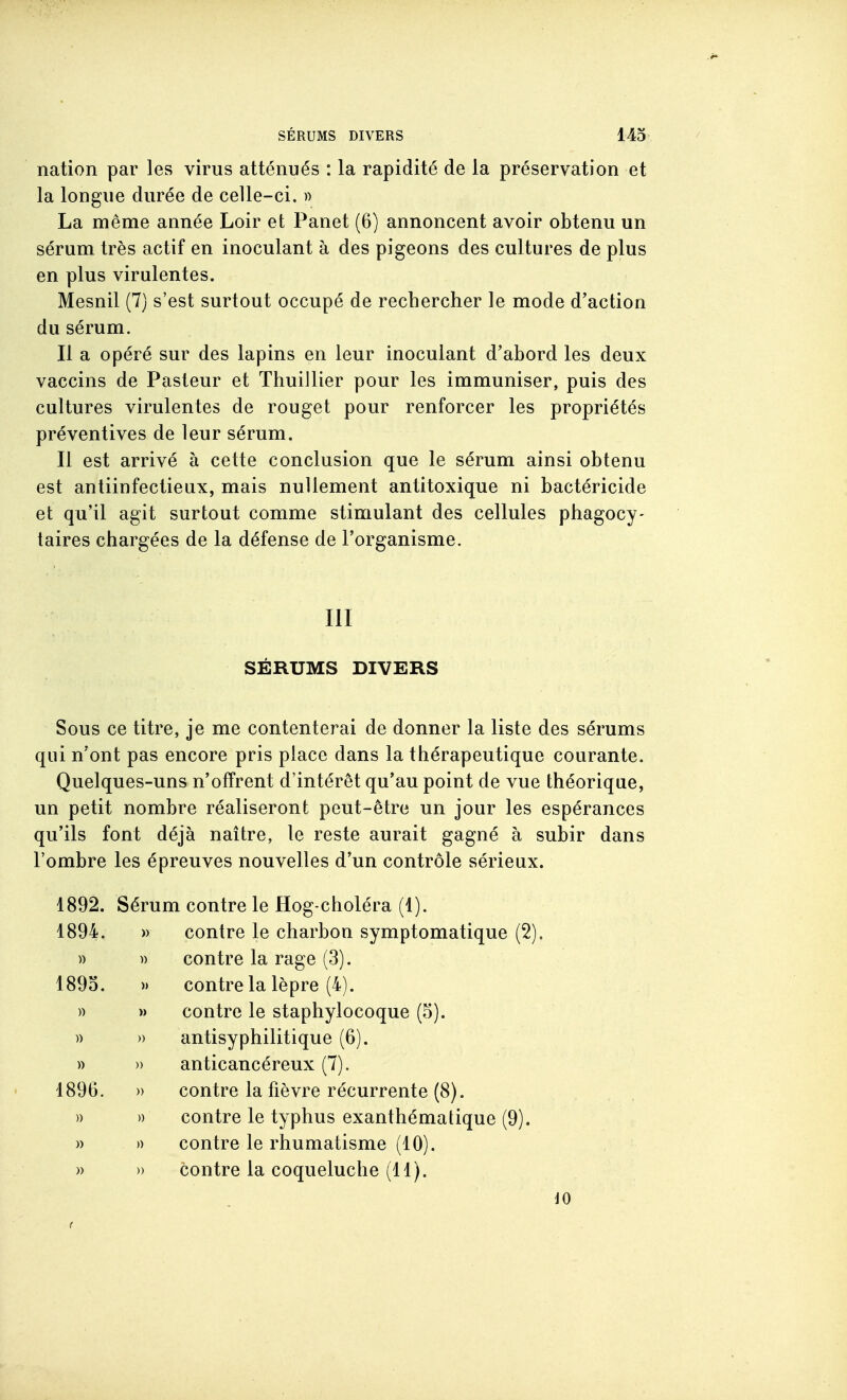 nation par les virus atténués : la rapidité de la préservation et la longue durée de celle-ci. » La même année Loir et Panet (6) annoncent avoir obtenu un sérum très actif en inoculant à des pigeons des cultures de plus en plus virulentes. Mesnil (7) s'est surtout occupé de rechercher le mode d'action du sérum. Il a opéré sur des lapins en leur inoculant d'abord les deux vaccins de Pasteur et Thuillier pour les immuniser, puis des cultures virulentes de rouget pour renforcer les propriétés préventives de leur sérum. Il est arrivé à cette conclusion que le sérum ainsi obtenu est antiinfectieux, mais nullement antitoxique ni bactéricide et qu'il agit surtout comme stimulant des cellules phagocy- taires chargées de la défense de l'organisme. III SÉRUMS DIVERS Sous ce titre, je me contenterai de donner la liste des sérums qui n'ont pas encore pris place dans la thérapeutique courante. Quelques-uns n'offrent d'intérêt qu'au point de vue théorique, un petit nombre réaliseront peut-être un jour les espérances qu'ils font déjà naître, le reste aurait gagné à subir dans l'ombre les épreuves nouvelles d'un contrôle sérieux. 1892. Sérum contre le Hog-choléra (1). 1894. » contre le charbon symptomatique (2). )) )) contre la rage (3). 1893. » contre la lèpre (4). )) » contre le staphylocoque (5). » » antisyphilitique (6). )) » anticancéreux (7). 1896. » contre la fièvre récurrente (8). )) » contre le typhus exanthématique (9). )) » contre le rhumatisme (10). » » contre la coqueluche (11). 40