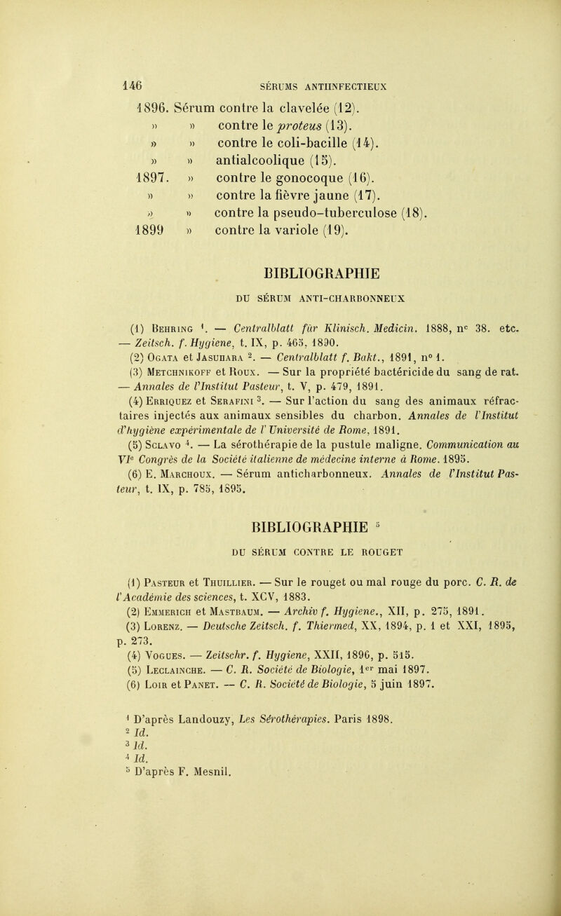 1896. Sérum contre la clavelée (12). » )) contre le proteus {\3). » » contre le coli-bacille (14). )) » antialcoolique (15). 1897. » contre le gonocoque (16). » » contre la fièvre jaune (17). » contre la pseudo-tuberculose (18). 1899 )) contre la variole (19). BIBLIOGRAPHIE DU SÉRUM ANTI-CHARBONNEUX (1) Behring K — Centralblatt fur Klinisch. Medicin. 1888, 38. etc. — Zeitsch. f. Hygiène, t. IX, p. 463, 1890. (2) Ogata et Jasudara 2. ~ Centralblatt f. Bakt., 1891, n« 1. (3) Metghnikoff et Roux. — Sur la propriété bactéricide du sang de rat. — Annales de VInstilut Pasteur^ t. V, p. 479, 1891. (4) Erriquez et Serafini s. — Sur l'action du sang des animaux réfrac- taires injectés aux animaux sensibles du charbon. Annales de Vlnstitut d'hygiène expérimentale de V Université de Rome, 1891. (5) ScLAvo ^. — La sérothérapie de la pustule maligne. Communication au YI^ Congrès de la Société italienne de médecine interne à Rome. 1893. (6) E. Marchoux. — Sérum anticharbonneux. Annales de Vlnstitut Pas- teur, t. IX, p. 78o, 1893. BIBLIOGRAPHIE ' DU SÉRUxM CONTRE LE ROUGET (1) Pasteur et Thuillier. — Sur le rouget ou mal rouge du porc. C. R. de l'Académie des sciences, t. XGV, 1883. (2) Emmerich et Mastbaum. — Archiv f. Hygiène., XII, p. 275, 1891. (3) Lorenz. — Deutsche Zeitsch. f. Thiermed, XX, 1894, p. 1 et XXI, 1895, p. 273. (4) Vogues. — leitschr. f. Hygiène, XXII, 189G, p. 5l5. (5) Leclainghe. — C. R. Société de Biologie, l^r mai 1897. (6) Loir et Panet. -- C. R. Société de Biologie, 3 juin 1897. ^ D'après Landouzy, Les Sérothérapies. Paris 1898. 2 Id. ^Id. ^ Id. ^ D'après F. Mesnil.