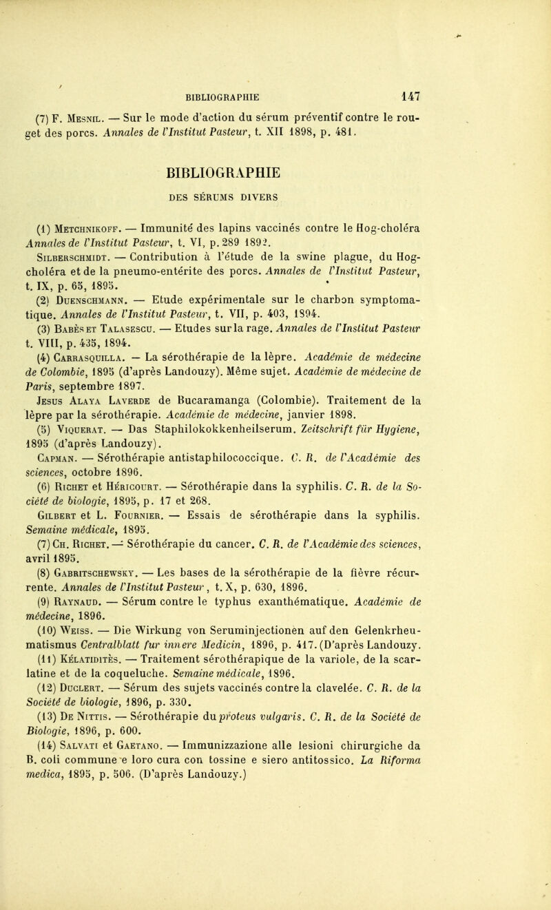 (7) F. Mesnil. — Sur le mode d'action du sérum préventif contre le rou- get des porcs. Annales de VInstitut Pasteur, t. XII 1898, p. 481. BIBLIOGRAPHIE DES SÉBUMS DIVERS (1) Metchnikoff. — Immunité des lapins vaccinés contre le Hog-choléra Annales de VInstitut Pasteur, t. VI, p. 289 1892. SiLBERScHMiDT. — Contribution à l'étude de la swine plague, du Hog- choléra et de la pneumo-entérite des porcs. Annales de VInstitut Pasteur, t. IX, p. 65, 1895. (2) DuENscHMANN. — Etude expérimentale sur le charbon symptoma- tique. Annales de VInstitut Pasteur, t. VII, p. 403, 1894. (3) Babèset Talasescu. — Etudes sur la rage. Annales de VInstitut Pasteur t. VIII, p. 435, 1894. (4) Carrasquilla. — La sérothérapie de la lèpre. Académie de médecine de Colombie, 1895 (d'après Landouzy), Même sujet. Académie de médecine de Paris, septembre 1897. Jésus Alaya Laverde de Bucaramanga (Colombie). Traitement de la lèpre par la sérothérapie. Académie de médecine, janvier 1898. (5) Viquerat. — Das Staphilokokkenheilserum. Zeitschrift fiir Hygiène, 1895 (d'après Landouzy). Capman. — Sérothérapie antistaphilococcique. C. R. de VAcadémie des sciences, octobre 1896. (6) RiCHET et HÉRiGouRT. — Sérothérapie dans la syphilis. C. R. de la So- ciété de biologie, 1895, p. 17 et 268. Gilbert et L. Fournier. — Essais de sérothérapie dans la syphilis. Semaine médicale^ 1895. (7) Ch. Richet.— Sérothérapie du cancer. C. R. de VAcadémie des sciences, avril 1895. (8) Gabritsghewsky. — Les bases de la sérothérapie de la fièvre récur« rente. Annales de VInstitut Pasteur , t. X, p. 630, 1896. (9) Raynaud. — Sérum contre le typhus exanthématique. Académie de médecine, 1896. (10) Weiss. — Die Wirkung von Seruminjectionen auf den Gelenkrheu- matismus Centralblatt fur innere Medicin, 1896, p. 417. (D'après Landouzy. (11) KÉLATiDiTÈs. — Traitement sérothérapique de la variole, de la scar- latine et de la coqueluche. Semaine médicale, 1896. (12) Duclert. — Sérum des sujets vaccinés contre la clavelée. C. R. de la Société de biologie, 1896, p. 330. (13) De Nittis. — Sérothérapie duproteus vulgaris. C. R. de la Société de Biologie, 1896, p. 600. (14) Salvati et Gaetano. — Immunizzazione aile lesioni chirurgiche da B. coli commune e loro cura con tossine e siero antitossico. La Riforma medica, 1895, p. 506. (D'après Landouzy.)
