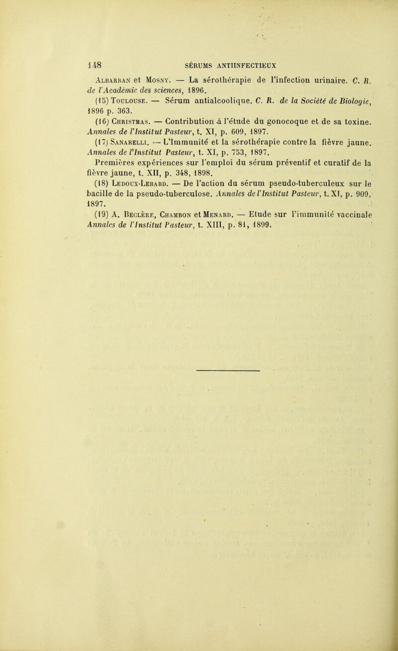 Albarran et MosNY. — La sérothérapie de rinfection urinaire. C. il. de rAcadémie des sciences, 1896. (15) Toulouse. — Sérum antialcoolique. C. R. de la Société de Biologie, 1896 p. 363. (16) Christmas. — Contribution à l'étude du gonocoque et de sa toxine. Annales de VInstitut Pasteur, t. XI, p. 609, 1897. (17) Sanarelli. — L'Immunité et la sérothérapie contre la fièvre jaune. Annales de Vlnstitut Pasteur, t. XI, p. 753, 1897. Premières expériences sur l'emploi du sérum préventif et curatif de la fièvre jaune, t. XII, p. 348, 1898. (18) Ledoux-Lebard. — De l'action du sérum pseudo-tuberculeux sur le bacille de la pseudo-tuberculose. Annales de Vlnstitut Pasteur, t. XF, p. 909, 1897. (19) A. Beglère, Chambon cIMenard. — Etude sur l'immunilé vaccinale Annales de F Institut Pasteur, t. XIII, p. 81, 1899.