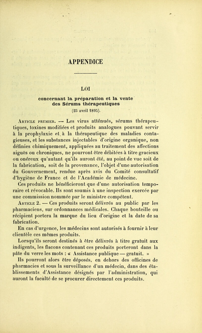 APPENDICE LOI concernant la préparation et la vente des Sérums thérapeutiques (25 avril 1895). Article premier. — Les virus atténués, sérums thérapeu- tiques, toxines modifiées et produits analogues pouvant servir à la prophylaxie et à la thérapeutique des maladies conta- gieuses, et les substances injectables d'origine organique, non définies chimiquement, appliquées au traitement des affections aiguës ou chroniques, ne pourront être débitées à titre gracieux ou onéreux qu'autant qu'ils auront été, au point de vue soit de la fabrication, soit de la provenance, l'objet d'une autorisation du Gouvernement, rendue après avis du Comité consultatif d'hygiène de France et de l'Académie de médecine. Ces produits ne bénéficieront que d'une autorisation tempo- raire et révocable. Ils sont soumis à une inspection exercée par une commission nommée par le ministre compétent. Article 2. — Ces produits seront délivrés au public par les pharmaciens, sur ordonnances médicales. Chaque bouteille ou récipient portera la marque du lieu d'origine et la date de sa fabrication. En cas d'urgence, les médecins sont autorisés à fournir à leur clientèle ces mêmes produits. Lorsqu'ils seront destinés à être délivrés à titre gratuit aux indigents, les flacons contenant ces produits porteront dans la pâte du verre les mots : « Assistance publique — gratuit. » Ils pourront alors être déposés, en dehors des officines de pharmacies et sous la surveillance d'un médecin, dans des éta- blissements d'Assistance désignés par l'administration, qui auront la faculté de se procurer directement ces produits.