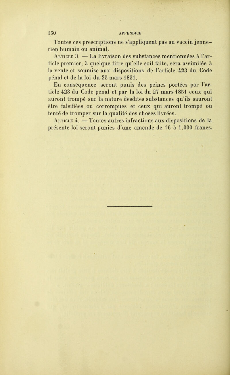 Toutes ces prescriptions ne s'appliquent pas au vaccin jenne- rien humain ou animal. Article 3. — La livraison des substances mentionnées à l'ar- ticle premier, à quelque titre qu'elle soit faite, sera assimilée à ]a vente et soumise aux dispositions de l'article 423 du Code pénal et de la loi du 25 mars 1851. En conséquence seront punis des peines portées par l'ar- ticle 423 du Code pénal et par la loi du 27 mars 1851 ceux qui auront trompé sur la nature desdites substances qu'ils sauront être falsifiées ou corrompues et ceux qui auront trompé ou tenté de tromper sur la qualité des choses livrées. Article 4. —Toutes autres infractions aux dispositions de la présente loi seront punies d'une amende de 16 à 1.000 francs.