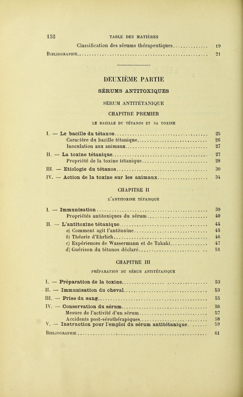 Classification des sérums thérapeutiques i9 Bibliographie.... 51 DEUXIÈME PARTIE SÉRUMS ANTITOXIQUES SÉRUM ANTITÉTANIQUE CHAPITRE PREMIER LE BACILLE DU TÉTANOS ET SA TOXINE I. — Le bacille du tétanos 25 Caractère du bacille tétanique 26 Inoculation aux animaux 27 IL — La toxine tétanique %1 Propriété de la toxine tétanique 28 III. — Etiologie du tétanos 30 IV. — Action de la toxine sur les animaux 34 CHAPITRE II < l'antitoxine tétanique I. — Immunisation 39 Propriétés antitoxiques du sérum 40 IL — L'antitoxine tétanique 44 a) Comment agit l'antitoxine 45 6) Théorie d'Ehrlich •. 46 c) Expériences de Wassermann et de Takaki 47 d) Guérison du tétanos déclaré 51 CHAPITRE III PRÉPARATION DU SERUM ANTITÉTANIQUE I. — Préparation de la toxine 53 • IL — Immunisation du cheval 53 III. — Prise du sang 55 IV. — Conservation du sérum 56 Mesure de l'activité d'un sérum. 57 Accidents post-sérothérapiques 58 V. — Instruction pour l'emploi du sérum antitétanique 59 Bibliographie 61