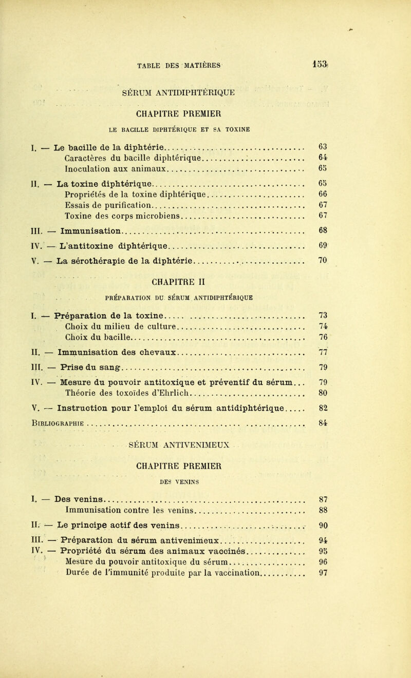 ° SÉRUM ANTIDIPHTÉRIQUE CHAPITRE PREMIER LE BACILLE DIPHTÉRIQUE ET SA TOXINE I. — Le bacille de la diphtérie 63 Caractères du bacille diphtérique : 64 Inoculation aux animaux 65 II. — La toxine diphtérique 65 Propriétés de la toxine diphtérique 66 Essais de purification 67 Toxine des corps microbiens 67 III. — Immunisation 68 IV. — L'antitoxine diphtérique 69 V. — La sérothérapie de la diphtérie 70 CHAPITRE II . PRÉPARATION DU SÉRUM ANTIDIPHTÉRIQUE I. — Préparation de la toxine 73 Choix du milieu de culture 74 Choix du bacille 76 II. — Imniunisation des chevaux 77 III. — Prise du sang 79 IV. — Mesure du pouvoir antitoxique et préventif du sérum... 79 Théorie des toxoïdes d'Ehrlich 80 V. — Instruction pour l'emploi du sérum antidiphtérique 82 Bibliographie , ... 84 SÉRUM ANTIVENIMEUX CHAPITRE PREMIER DES VENINS I. — Des venins 87 Immunisation contre les venins 88 II. — Le principe actif des venins . 90 III. — Préparation du sérum antivenimeux. 94 IV. — Propriété du sérum des animaux vaccinés 95 ^ Mesure du pouvoir antitoxique du sérum 96 Durée de l'immunité produite par la vaccination 97