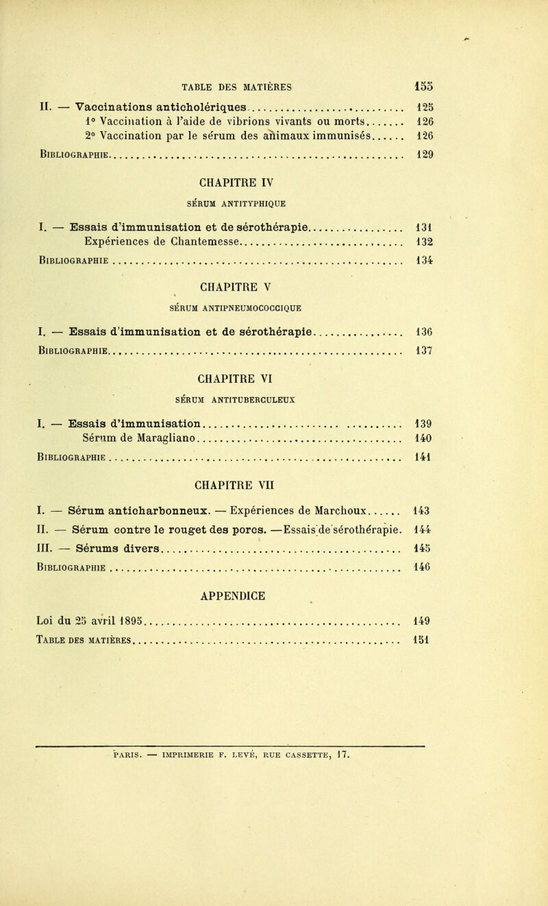 II. — Vaccinations anticholériques 125 Vaccination à l'aide de vibrions vivants ou morts 126 2° Vaccination par le sérum des animaux immunisés 126 Bibliographie 129 CHAPITRE IV SÉRUM ANTITYPHIQUE I. — Essais d'immunisation et de sérothérapie 131 Expériences de Ghantemesse 132 Bibliographie 134 CHAPITRE V sérum antipneumococcique I. — Essais d'immunisation et de sérothérapie 136 Bibliographie , 137 CHAPITRE VI SÉRUM ANTITUBERCULEUX I. — Essais d'immunisation 139 Sérum de Maragliano 140 Bibliographie 141 CHAPITRE VII I. — Sérum anticharbonneux. — Expériences de Marchoux 143 II. — Sérum contre le rouget des porcs. —Essais de sérothe'rapie. 144 III. — Sérums divers 145 Bibliographie 146 APPENDICE Loi du 25 avril 1895 149 Table des matières , 151 PARIS. — IMPRIMERIE F. LEVÉ, RUE CASSETTE, 17.