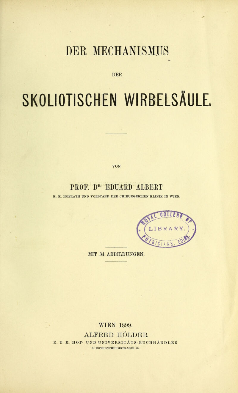 DER MECHANI8MUS DER SKOLIOTISCHEN WIRBELSÂULE, VON PEOF. D'' EDUAKD ALBERT K. K. HOFRATH UND VOKSTAND DER CHIRURGISCHEN KLINIK IN WIEN. xMIT 34 ABBILDUNGEN. WIEN 1899. ALFRED HÔLDER K. U. K. HOF- UND U NIV E R SI TA T S - B U C H H Â N D LE R I. ROTHENTHURMSTRASSB 15.