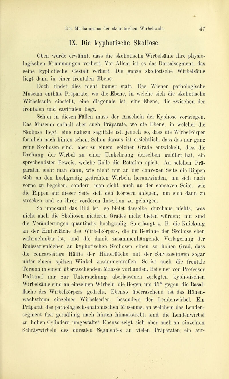 IX. Die kypliotisclie Skoliose. Oben wurde erwâhnt, dass die skoliotische Wirbelsaule ihre physio- logischeii Knimmungen verliert. Yor Allem ist es das Dorsalsegment, das seine kyphotische Gestalt verliert. Die ganze skoliotische Wirbelsaule liegt dann in einer frontalen Ebene. Doch findet dies nicht immer statt. Das Wiener pathologische Muséum enthàlt Priiparate, wo die Ebene, in welclie sicli die skoliotische Wirbelsaule eiustellt, eine diagonale ist, eine Ebeue, die zwischen der frontalen und sagittalen liegt. Schon in diesen Fâllen muss der Anschein der Kypliose vorwiegen. Das Muséum enthàlt aber auch Prâparate, wo die Ebene, in welcher die Skoliose liegt, eine nahezu sagittale ist, jedoch so, dass die Wirbelkôrper fôrmlich nach hinten sehen. Schon daraus ist ersichtlich, dass das nur ganz reine Skoliosen sind, aber zu einem solchen Grade entwickelt, dass die Drehung der Wirbel zu einer Umkehrung derselben geftihrt hat, ein sprechendster Beweis, welche Roi le die Eotation spielt. An solchen Prâ- paraten sieht man dann, wie nicht nur an der convexen Seite die Eippen sich an den hochgradig gedrehten Wirbeln herumwinden, uni sich nach vorne zu begeben, sondern man sieht auch an der concaven Seite, wie die Eippen auf dieser Seite sich den Kôrpern anlegen, um sich dann zu strecken und zu ihrer vorderen Insertion zu gelangen. So imposant das Bild ist, so bietet dasselbe durchaus nichts, was nicht auch die Skoliosen niederen Grades nicht bieten wiirden; nur sind die Yerânderungen quantitativ hochgradig. So erlangt z. B. die Knickung an der Hinterfliiche des Wirbelkorpers, die im Beginne der Skoliose eben wahrnehmbar ist, und die damit zusammenhàngende Yerlagerung der Emissarienlôcher an kyphotischen Skoliosen einen so hohen Grad, dass die concavseitige Hâlfte der Hinterflàche mit der cbnvexseitigen sogar unter einem spitzen Winkel zusammentreffen. So ist auch die frontale Torsion in einem iiberraschendem Maasse vorhanden. Bei einer von Professor Paltauf mir zur Untersuchung tiberlassenen zerlegten kyphotischen Wirbelsaule sind an einzelnen Wirbehi die Bôgen um 45^ gegen die Basal- flâche des Wirbelkorpers gedreht. Ebenso iiberraschend ist das Hôhen- wachsthum einzelner Wirbelserien, besonders der Lendenwirbel. Ein Prâparat des pathologisch-anatomischen Muséums, an welchem das Lenden- segment fa^t geradlinig nach hinten hioausstrebt, sind die Lendenwirbel zu hohen Cylindern umgestaltet. Ebenso zeigt sich aber auch an einzelnen Schrâgwirbeln des dorsalen Segmentes an vielen Priiparaten ein auf-